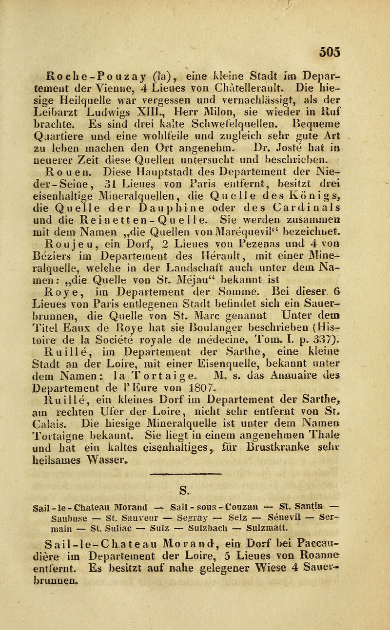 Roclie-Pouzaj (l'a)^ eine kleine Stadt im Depar- tement der Vienne, 4 Lieues von Cliatellerault. Die hie- sige Heilquelle war vergessen und vernachlässigt, als der Leibarzt Ludwigs Xlli,, Herr Milon, sie wieder in Ruf brachte. Es sind drei kalte Schwefelquellen, Bequeme Quartiere und eine w^ohlfeile und zugleich sehr gute Art zu leben machen den Ort angenehm. Dr. Joste hat in neuerer Zeit diese Quellen untersucht und beschrieben. Ronen. Diese Hauptstadt des Departement der Nie- der-Seine, 31 Lieues von Paris entfernt, besitzt drei eisenhaltige Mineralquellen, die Qaeile des Koni gs> die Quelle der Dauphine oder des Cardin als und die R e i a e 11 e n - Q u e 11 e. Sie werden zusammeö mit dem Namen ,,die Quellen vonMarequevil^' bezeichuet. Roujeu, ein Dorf, 2 Lieues von Pezenas und 4 von Beziers im Departement des Herault, mit einer Mine- ralquelle, welche in der Landscliaft auch unter dem Na- men ; „die Quelle von St, Mejau bekannt ist Hoye, im Departement der Somme. Bei dieser. 6 Lieues von Paris entlegenen Stadt befindet sich ein Sauer- brunnen, die Quelle von St, Marc genannt Unter dem Titel Eaux de Roye hat sie Bouiauger beschrieben (His- toire de la Societe rojale de medecine. Tom, I. p. 337). Ruille, im Departement der Sartlie, eine kleine Stadt an der Loire, mit einer Eisenquelle, bekannt unter dem Namen:, la Tortaige, M. s. das Anauaire de& Departement de i'Eure von 1807, Ruille, ein kleines^ Dorf im Departement der Sarthe, am rechten Ufer der Loire, nicht sehr entfernt von St. Calais. Die hiesige Mineralquelle ist unter dem Namen Tortaigne bekannt. Sie liegt in einem angenehmen Thale und hat ein kaltes eisenhaltiges^ für Brustkranke sehr heilsames Wasser. Sail-le-Cliateau Morand — Sail-soiis-Couzan — S^t. Santia — Saubuse — St. Sauveur — Segray — Selz — Senevil — Ser- niain — St. Suliac — Sulz — Sulzljacli — Sulzmatt. Sail-le-Chateau Morand, ein Dorf bei Faecaii- diere im Departement der Loire, 5 Lieues von Roanne entfernt. Es besitzt auf nahe gelegener Wiese 4 Sauer- brunnen*