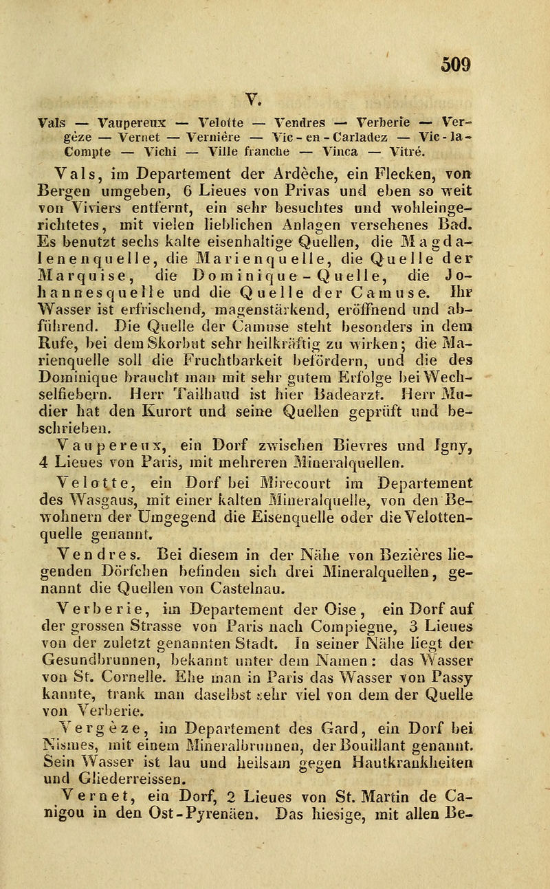 V. Vals — Vaiipereux — Velolte — Vendres — Verberie — Ver- geze — Veriiet — Vernieie — Vic - ea - Carladez — Vie-Ja- Compte — Vichi — Ville franclie — Viiica — Vitre. Vals, im Departement der Ardeclie, ein Flecken, von Bergen umgeben, 6 Lieues von Privas und eben so ■vieit von Viviers entfernt, ein sehr besuchtes und wohleinge- richtetes, mit vielen lieblichen Anlagen versehenes Bad. Es benutzt sechs kalte eisenhaltige Quellen, die Magda- lenenquelle, die Marienquelle, die Quelle der Marquise, die Do m iniqu e - Q uelle, die Jo- ]i a n n e s q u e 11 e und die Quelle der C a m u s e. Ihr Wasser ist erfrischend, magenstärkend, eröffnend und ab- führend. Die Quelle der Camuse steht besonders in dem Rufe, bei demSkorbtit sehr heilkräftig zu wirken; die Tvla- rienquelle soll die Fruchtbarkeit befördern, und die des Dominique braucht man mit sehr gutem Erfolge beiWech- selfiebe.rn. Herr Tailhaiid ist hier Badearzt. Herr Mu- dier hat den Kurort und seine Quellen geprüft und be- schrieben. Vaupereux, ein Dorf zwischen Bievres und Igny, 4 Lieues von Paris, mit mehreren Mineralquellen. Yelot.te, ein Dorf bei Mirecourt im Departement des Wasgaus, mit einer kalten Mineralquelle, von den Be- wohnern der Umgegend die Eisenquelle oder dieVelotten- quelle genannt. Vendres. Bei diesem in der Nähe von Bezieres lie- genden Dörfchen befinden sich drei Mineralquellen, ge- nannt die Quellen von Castelnau. Verberie, im Departement der Oise , ein Dorf auf der grossen Strasse von Paris nach Compiegne, 3 Lieues von der zuletzt genannten Stadt. In seiner Nähe liegt der Gesundbrunnen, bekannt unter dem Namen : das Wasser von St. Cornelle. Ehe man in Paris das Wasser von Passy kannte, trank man daselbst .sehr viel von dem der Quelle von Verberie. Vergeze, im Departement des Gard, ein Dorf bei Nismes, mit einem Mineralbrunneu, derBouillant genannt. Sein Wasser ist lau und heilsam gegen Hautkrankheiten und Gliederreissen. Vernet, ein Dorf, 2 Lieues von St. Martin de Ca- nigou in den Ost-Pyrenäen. Das hiesige, mit allen Be-