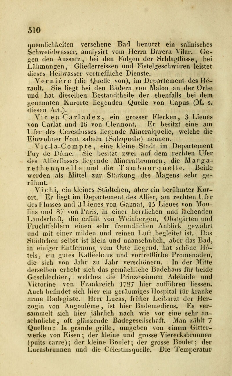 quemliclikelten versehene Bad benutzt ein salinisches Schwefelwasser, analysirt vom Herrn Barera Vilar. Ge- gen den Aussatz, bei den Folgen der Schlagflüsse, bei Liilimungen, Giiederreissen und Fistelgeschwüren leistet dieses Heilwasser vortreffliclie Dienste. Verniere (die Quelle von), im Departement des He- rault. Sie liegt bei den Bädern von Malou an der Orbe und hat dieselben Bestandtlieile der ebenfalls bei dem genannten Kurorte liegenden Quelle von Capus (IM. s. diesen Art.). Yic-en-Carladez, ein grosser Flecken, 3 Lieues von Carlat und 16 von Clermont. Er besitzt eine am Ufer des Ceresflusses liegende Mineralquelle, w^elche die Einwohner Font saladu (Salzquelle) nennen. Vic-la-Compte, eine kleine Stadt im Departement Puy de Dome. Sie besitzt zwei auf dem rechten Ufer des Allierfliisses liegende Mineralbrunnen, die Marga- re t h e n q u e 11 e und die Tam b o urq uelle. Beide werden als Mittel zur Stärkung des Magens sehr ge- rühmt. Vi eili, ein kleines Städtchen, aber ein berühmter Kur- ort. Er liegt im Departement des Allier, am rechten Ufer des Flusses und 3 Lieues von Gannat, 15 Lieues von Mou- lins und 87 von Paris, in einer herrlichen und lachenden Landschaft, die erfüllt von Weinbergen, Obstgärten und Fruchtfeldern einen sehr freundlichen Anblick gewährt und mit einer milden und reinen Luft begleitet ist. Das Städtchen selbst ist klein und unansehnlich, aber das Bad, in einiger Entfernung vom Orte liegend, hat schöne Ho- tels, ein gutes KalFeehaus und vortreflliche Promenaden, die sich von Jahr zu Jahr verschönern. In der Mitte derselben erhebt sich das gemächliche Badehaus für beide Geschlechter, welches die Prinzessinnen Adelaide und Yictorine von Frankreich 1787 hier aufführen Hessen. Auch befindet sich hier ein geräumiges Hospital für kranke arme Badegäste. Herr Lucas, früher Leibarzt der Her- zogin von Angouleme, ist hier Bademedicus. Es ver- sammelt sich hier jährlich nach wie vor eine sein- an- sehnliche, oft glänzende Badegesellschaft. Man zählt 7 Quellen: la grande grille, umgeben von einem Gitter- werke von Eisen; der kleine und grosse Vierecksbrunnen (puits carre); der kleine Boulet; der grosse Boulet; der Lucasbrunnen und die Cclestinsquelle. Die Temperatur