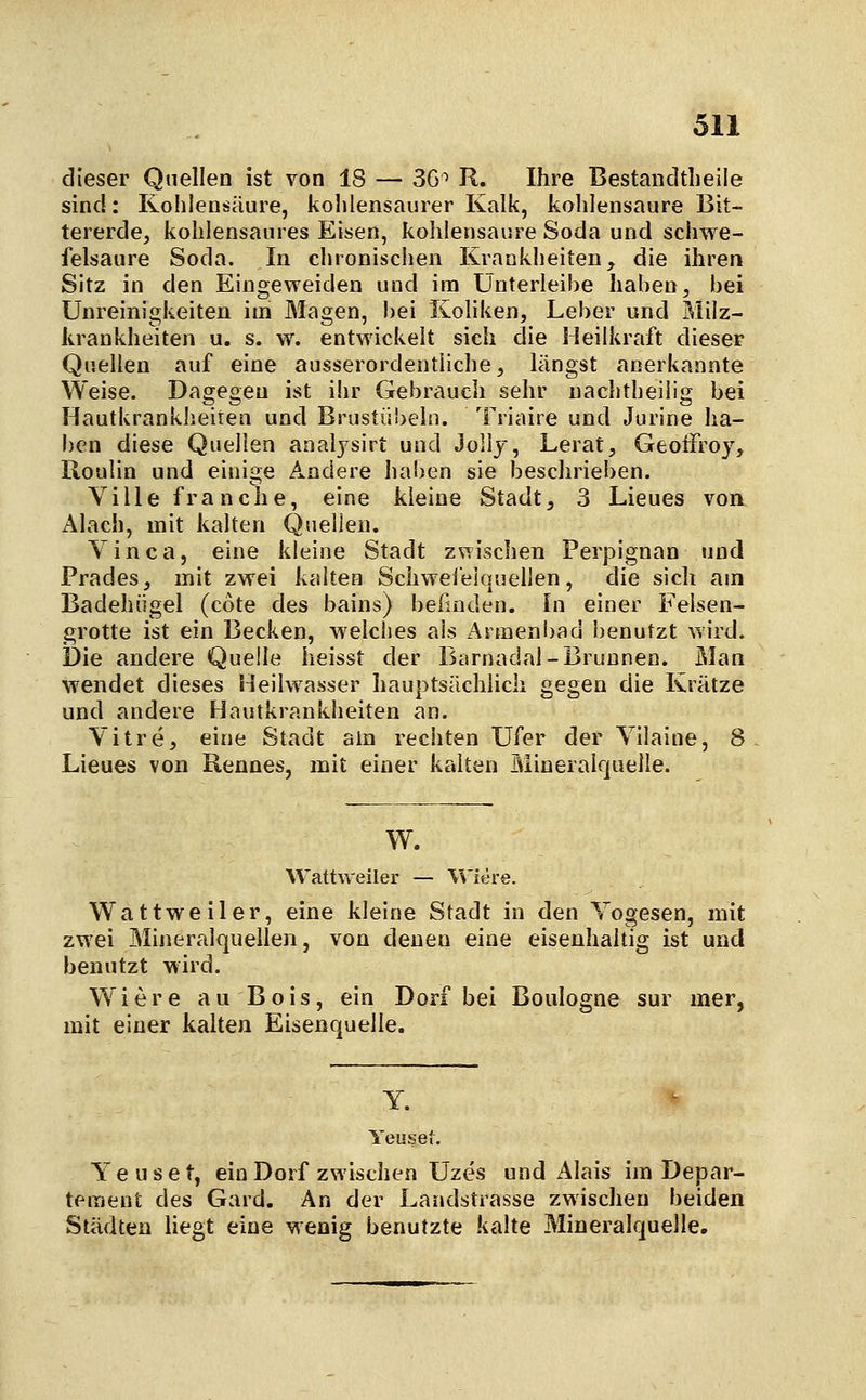 dieser Quellen ist von 18 — 3G^ R. Ihre Bestandtlieile sind: Kohlensäure, kohlensaurer Kalk, kohlensaure Bit- tererde, kohlensaures Eisen, kohlensaure Soda und schwe- felsaure Soda. In chronischen Krankheiten, die ihren Sitz in den Eingeweiden und im Unterleibe haben, bei Unreinigkeiten im Magen, bei Koliken, Leber und Milz- krankheiten u. s. w. entwickelt sich die Heilkraft dieser Quellen auf eine ausserordentliche, längst anerkannte Weise. Dagegen ist ihr Gebrauch sehr nachtheilig bei Hautkrankheiten und Brustübeln. Triaire und Jurine ha- ben diese Quellen analjsirt und Jollj, Lerat, GeotFroy, Roulin und einige Andere haben sie beschrieben. Ville franche, eine kleine Stadt, 3 Lieues von Alach, mit kalten Quellen. Yinca, eine kleine Stadt z\Tischen Perpignan und Prades, mit zwei kalten Schweieiquelien, die sich am Badehiigel (cote des bains) beünden. In einer Felsen- grotte ist ein Becken, Melclies als Armeni)ad benutzt wird. Die andere Quelle heisst der Barnadal-Brunnen. Man wendet dieses Heilwasser hauptsächlich gegen die Krätze und andere Hautkrankheiten an. Vitre, eine Stadt ain reciiten Ufer der Yilaine, 8 Lieues von Rennes, mit einer kalten Mineralquelle. W. Wattweiler — W'iere. Wattweiler, eine kleine Stadt in den Yogesen, mit zwei Mineralquellen, von denen eine eisenhaltig ist und benutzt wird. Wiere au Bois, ein Dorf bei Boulogne sur mer, mit einer kalten Eisenquelle. Y. Yeuset, Yeuset, ein Dorf zwischen Uzes und Alais im Depar- tement des Gard, An der Landstrasse zwischen beiden Städten liegt eine wenig benutzte kalte Mineralquelle.