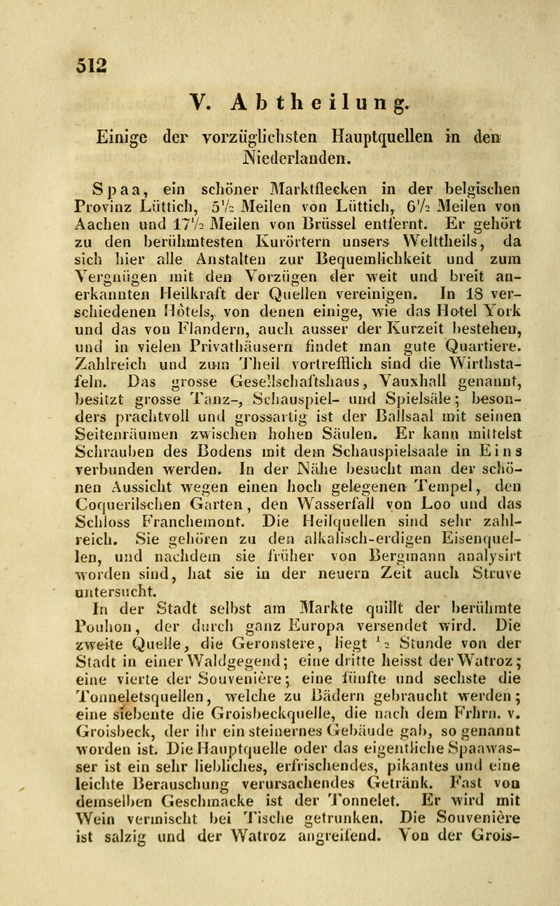 V. A b t h e i 1 u n g. Einige der vorzüglichsten Hauptquellen in den Niederlanden. Spaa, ein schöner Marktflecken in der belgischen Provinz Lüttich, 5V2 Meilen von Liittich, G'A Meilen von Aachen und 11 h. Meilen von Brüssel entfernt. Er gehört zu den berühmtesten Kuiörtern unsers Welttheiis, da sich hier alle Anstalten zur Bequemlichkeit und zum Vergnügen mit den Vorzügen der weit und breit an- erkannten Heilkraft der Quellen vereinigen. In 18 ver- schiedenen Hotels,, von denen einige, wie das Hotel Vork und das von Flandern, auch ausser der Kurzeit bestehen, und in vielen Privatliäusern findet man gute Quartiere. Zahlreich und zwa Theil vortrefflich sind die Wirthsta- felii. Das grosse Gesellscliaftshaus, Vauxhall genannt, besitzt grosse Tanz-, Schauspiel- und Spielsäle; beson- ders prachtvoll und grossaitig ist der Ballsaal mit seinen Seitenräumen zwischen hohen Säulen. Er kann mittelst Schrauben des Bodens mit dem Schauspielsaale in Eins Terbunden werden. In der Nälie besucht man der schö- nen Aussicht wegen einen hoch gelegenen Tempel, den Coquerilschen Garten , den Wasserfall von Loo und das Schloss Franchemont. Die Heilquellen sind sehr zahl- reich. Sie gehören zu den alkalisch-erdigen Eisenquel- len, und nachdem sie früher von Bergmann analysirt worden sind, hat sie in der neuern Zeit auch Struve antersncht. In der Stadt selbst am Markte quillt der berühmte Pouhon, der durch ganz Europa versendet wird. Die zweite Quelle, die Geronstere, liegt S Stunde von der Stadt in einer Waldgegend; eine dritte lieisst derWatroz; eine vierte der Souveniere; eine fünfte und sechste die Tonneletsquellen, welche zu Bädern gebraucht werden; eine siebente die Groisbeckquelle, die nach dem Frhrn. v. Groisbeck, der ihr ein steinernes Gebäude gab, sogenannt worden ist. Die Hauptquelle oder das eigenthche Spaawas- ser ist ein sehr liebhches, erfrischendes, pikantes und eine leichte Berauschung verursacliendes Getränk. Fast voa demselben Geschmacke ist der Tonnelet. Er wird mit Wein vermischt bei Tische getrunken. Die Souveniere ist salzig und der Watroz angreifend. Von der Grois-