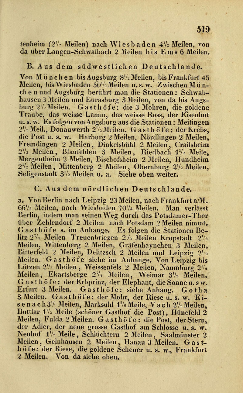 tenhelm (2V2 Meilen) nach Wiesbaden 4V2 Meilen, von da über Langen-Schwalbach 2 Meilen bis E m s 6 Meilen. B. Aus dem südwestlichen Deutschlande. Von München bis Augsburg 8V2 Meilen, bis Frankfurt 46 Meilen, bis Wiesbaden 50V2 Meilen u. s. w. Zwischen M ü n- chenund Augsburg berührt man die Stationen: Scliwab- hausen 3 Meilen und Eurasburg 3 Meilen, von da bis Augs- burg 2V2 Meilen. Gasthöfe: die 3 Mohren, die goldene Traube, das weisse Lamm, das weisse Ross, der Eisenhut u. s. w. Es folgen von Augsburg aus die Stationen: Meitingen 2V2 Meil., Donauwerth 2V2 Meilen. Gasthöfe: der Krebs, die Post u. s. w. Harburg 2 Meilen, Nördlingen 2 Meilen, Fremdingen 2 Meilen, Dinkelsbühl 2 Meilen, Crailsheim 2V2 Meilen, Blaufelden 3 Meilen, Riedbach IV2 Meile, Mergentheim 2 Meilen, Biscliofsheim 2 Meilen, Hundheira 2V2 Meilen, Mittenberg 2 Meilen, Obernburg 2V2 Meilen, Seligenstadt 3V2 Meilen u. a. Siehe oben weiter. C. Aus dem nördlichen Deutschlande. a. Von Berlin nach Leipzig 23 Meilen, nach Frankfurt a/M. 66'/4 Meilen, nach Wiesbaden TO'A Meilen. Man veriässt Berlin, indem man seinen Weg durch das Potsdamer-Thor über Zehlendorf 2 Meilen nach Potsdam 2 Meilen nimmt. Gasthöfe s. im Anhange. Es folgen die Stationen Be- litz 2V4 Meilen Treuenhriezen 2V4 Meilen Kropstädt 2'/2 Meilen, Wittenberg 2 Meilen, Gräfenhaynchen 3 Meilen, Bitterfeld 2 Meilen, Delitzsch 2 Meilen und Leipzig 2V2 Meilen. Gasthöfe siehe im Anhange. Von Leipzig bis Lützen 2V2 Meilen, Weissenfeis 2 Meilen, Naumburg 2V4 Meilen, Ekartsberge 2V4 Meilen, Weimar 3V2 Meilen. Gasthöfe: der Erbprinz, der Elephant, die Sonne u. s w. Erfurt 3 Meilen. Gasthöfe: siehe Anhang. Gotha 3 Meilen. Gasthöfe; der Mohr, der Riese u. s. w. Ei- se na ch3V2Meilen, Marksuhl iVs Meile, V a g h 2V2 Meilen, Buttlar IV2 Meile (schöner Gasthof die Post), Hünefeld 2 Meilen, Fulda 2 Meilen. Gasthöfe: die Post, der Stern, der Adler, der neue grosse Gasthof am Schlosse u. s. w. Neuhof IV2 Meile, Schlüchtern 2 Meilen, Saalmünster 2 Meilen, Geinhausen 2 Meilen, Hanau 3 Meilen. Gast- höfe: der Riese, die goldene Scheuer u. s. w., Frankfurt 2 Meilen. Von da siehe oben.