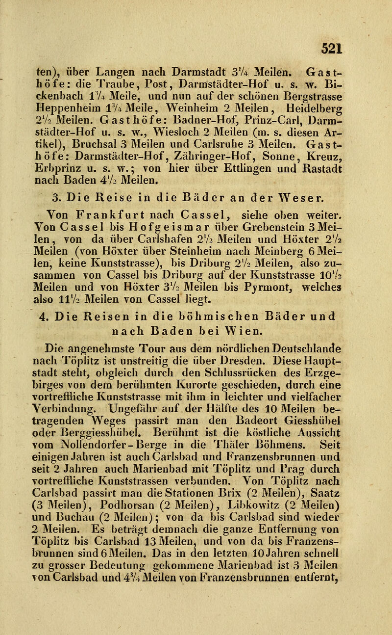 ten), über Langen nach Darmstadt S'A Meilen. Gast- höfe: die Traube, Post, Darmstädter-Hof u- s. w. Bi- ckenbach l'A Meile, und nun auf der schönen Bergstrasse Heppenheim 1^4 Meile, Weinheim 2 Meilen, Heidelberg 2V2 Meilen. Gasthöfe: Badner-Hof, Prinz-Carl, Darm- städter-Hof u. s. w.. Wiesloch 2 Meilen (ra. s. diesen Ar- tikel), Bruchsal 3 Meilen und Carlsruhe 3 Meilen. Gast- höfe: Darmstädter-Hof, Zähringer-Hof, Sonne, Kreuz, Erbprinz u. s. w.; von hier über Ettlingen und Rastadt nach Baden 4V2 Meilen. 3. Die Reise in die Bäder an der Weser. Von Frankfurt nach Cassel, siehe oben weiter. Von Cassel bis Hofgeismar über Grebenstein 3Mei- len , von da über Carlshafen 2V2 Meilen und Höxter 2V2 Meilen (von Höxter über Steinheim nach Meinberg 6 Mei- len, keine Kunststrasse), bis Driburg 2V2 Meilen, also zu- sammen von Cassel bis Driburg auf der Kunststrasse 10V2 Meilen und von Höxter 3V2 Meilen bis Pjrmont, welches also IIV2 Meilen von Cassel liegt. 4. Die Reisen in die böhmischen Bäder und nach Baden bei Wien. Die angenehmste Tour aus dem nördhchen Deutschlande nach Töplitz ist unstreitig die über Dresden. Diese Haupt- stadt steht, obgleich durch den Schlussrücken des Erzge- birges von dem berühmten Kurarte geschieden, durch eine vortreffliche Kunststrasse mit ihm in leichter und vielfacher Verbindung. Ungefähr auf der Hälfte des 10 Meilen be- tragenden Weges passirt man den Badeort Giesshübel oder Berggiesshübel. Berühmt ist die köstliche Aussicht vom Nollendorfer-Berge in die Tliäler Böhmens. Seit einigen Jahren ist auch Carlsbad und Franzensbrunnen und seit 2 Jahren auch Marienbad mit Töplitz und Prag durch vortreffliche Kunststrassen verbunden. Von Töplitz nach Carlsbad passirt man die Stationen Brix (2 Meilen), Saatz (3 Meilen), Podhorsan (2 Meilen), Libkowitz (2 Meilen) und Buchau (2 Meilen); von da bis Carlsbad sind wieder 2 Meilen. Es beträgt demnach die ganze Entfernung von Töplitz bis Carlsbad 13 Meilen, und von da bis Franzens- brunnen sind6Meilen. Das in den letzten 10Jahren schnell zu grosser Bedeutung gekommene Marienbad ist 3 Meilen von Carlsbad und 4V4 Meilen von Franzensbrunnen entfernt.