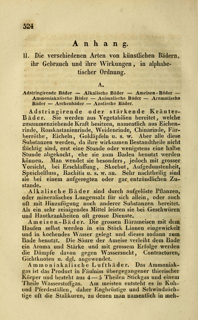 Anhang. II. Die verschiedenen Arten von künstlichen Bädern, ihr Gebrauch und ihre Wirkungen, in alphabe- tischer Ordnung. Adstringirende Bäder — Alkalische Bäder — Ameisen-Bäder — Ammoniakalische Bäder — Animalische Bäder — Aromatische Bäder — Aschenbäder — Azotische Bäder. Adstringirende oder stärkende Kräuter- Bäder. Sie M erden aus Vegetabihen bereitet, welche zusammenziehende Kraft besitzen, namentlicli aus Eichen- rinde, Rosskastanienrinde, Weidenrinde, Chinarinde, Fär- berrölhe, Eicheln, Goldäpfeln u. s. w. Aber alle diese Substanzen werden, da ihre wirksamen Bestandtheile nicht fliiclitig sind, erst eine Stunde oder wenigstens eine halbe Stunde abgekocht, ehe sie zum Baden benutzt werden können. Man wendet sie besonders, jedoch mit grosser Vorsicht, bei Erschlaffung, Skorbut, Aufgedunstenheit, Speichelfluss, Rachitis u. s. w. an. Sehr nachtheilig sind sie bei einem aufgeregten oder gar entzündlichen Zu- stande. Alkalische Bäder sind durch aufgelöste Pflanzen, oder mineralisches Lungensalz für sich allein, oder auch oft mit Hinzufügung noch anderer Substanzen bereitet. Als ein sehr reinigendes Mittel leisten sie bei Geschwüren und Hautkrankheiten oft grosse Dienste. Ameisen-Bäder. Die grossen Bärameisen mit dem Haufen selbst werden in ein Stück Linnen eingewickelt und in kochendes Wasser gelegt und dieses sodann zum Bade benutzt. Die Säure der Ameise verleiht dem Bade ein Aroma und Stärke und mit grossem Erfolge werden die Dämpfe davon gegen Wassersucht, Contracturen, Gichtknoten u. dgl. angewendet. A mmo n iakaiische Luftbäder. Das Ammoniak- gas ist das Product in Fäulniss übergegangener thierischer Körper und besteht aus 4 — 5 TJieilea Stickgas und einem Theile Wasserstoffgas. Am meisten entsteht es in Kuh- und Pferdeställen, daher Engbrüstige und Schwindsüch- tige oft die Stallkuren, zu denen man namentlich in meh-