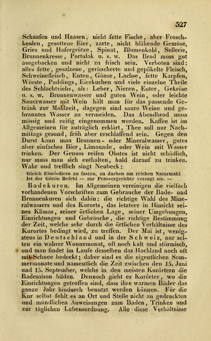 Schaafen und Haasen, nicht fette Fische, aber Fiosch- keulen, gesottene Eier, zarte, nicht blähende Gemüse, Gries und Hafergrütze, Spinat, Bhimenkohl, Sellerie, Brunnenkresse, Portulak u. s. w. Das Brod muss gut ausgebacken und nicht zu frisch sein. Verboten sind: alles fette, gesalzene, geräucherte und gepökelte Fleisch, Schweinefleisc!), Enten, Gänse, Lachse, fette Karpfen, Würste j Puddings, Eierkuchen und viele einzelne Theile des Schlachtviehs, als; Leber, Nieren, Euter, Gekröse u. s. w. Brunnenwasser und guten Wein, oder leichte Sauerwasser mit Wein hält man für das passende Ge- tränk zur Mahlzeit, dagegen sind saure Weine und ge- branntes Wasser zu vermeiden. Das Abendbrod muss massig und zeitig eingenommen werden, Kaffee ist im Allgemeinen für zuträglich erklärt, Thee soll nur Nach- mittags gesund, früh aber erschlaffend sein. Gegen den Durst kann man Brunnen- oder Mineralwasser, gutes aber einfaches Bier, Limonade, oder Wein mit Wasser trinken. Der Genuss reifen Obstes ist nicht schädlich, nur muss mau sich enthalten, bald darauf zu trinken. Wahr und trefflich singt Neubeck: Gleich Einsiedlern zu fasten, zu darben ani reichen Naliirmahi Ist der Göttin Befehl — nur Prassergerichte versagt sie. — Badekuren. Im Allgemeinen vereinigen die vielfach vorhandenen Vorschriften zum Gebrauche der Bade- und Brunnenkuren sich dahin: die richtige Wahl des Mine- ralwassers und des Kurorts, das letztere in Hinsicht sei- nes KUmas, seiner örtlichen Lage, seiner Umgebungen, Einrichtungen und Gebräuche, die richtige Bestimmung der Zeit, welche sehr durch die örtlichen Verhältnisse des Kurortes bedingt wird, zu treffen. Der Mai ist, wenig- stens in De utschlau d und in der Schweiz, nur sel- ten ein wahrer Wonnemonat, oft noch kalt und stürmisch, und man findet im Laufe desselben das Hochland noch oft mit*Schnee bedeckt; daher sind es die eigentlichen Som- mermonate und namentlich die Zeit zwischen den 15. Juni und 15. September, welche in den meisten Kurörtern die Badesaison bilden. Dennoch giebt es Kurörter, wo die Einrichtungen getröffen sind, dass ihre warmen Bäder das ganze Jahr hindurch benutzt werden können. Für die Kur selbst fehlt es an Ort und Stelle nicht an gedruckten und mündlichen Anweisungen zum Baden, Trinken und zur täglichen Lebensordnung, Alle diese Verhältnisse