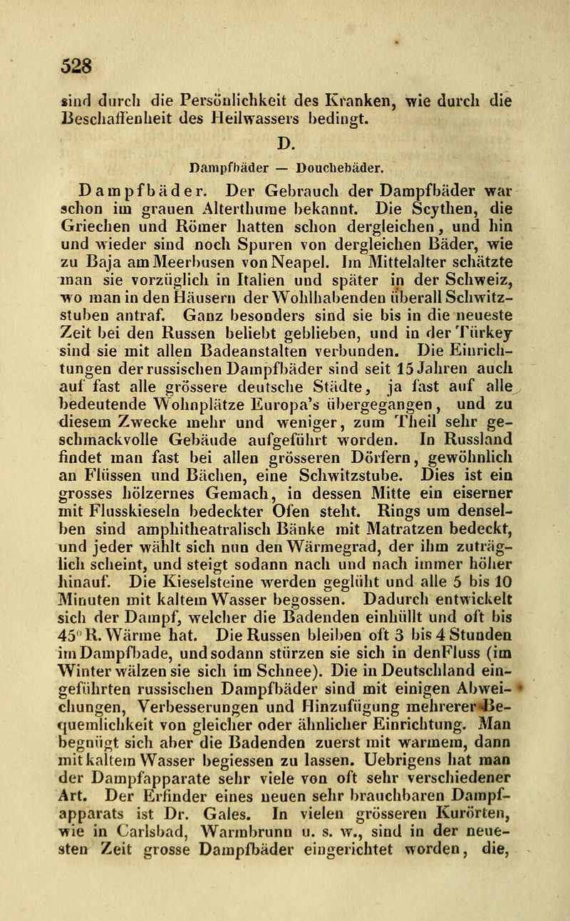 sind durch die Persönlichkeit des Kranken, wie durch die Beschaffenheit des Heilwassers bedingt. D. Dampfbäder — Douchebäder. Dampfbäder. Der Gebrauch der Dampfbäder war schon im grauen Aherthurae bekannt. Die Scythen, die Griechen und Römer hatten schon dergleichen, und hin und wieder sind noch Spuren von dergleichen Bäder, wie zu Baja am Meerbusen von Neapel. Im Mittelalter schätzte man sie vorzüglich in Italien und später in der Schweiz, wo man in den Häusern der Wohlhabenden überall Schwitz- stuben antraf. Ganz besonders sind sie bis in die neueste Zeit bei den Russen beliebt geblieben, und in der Türkey sind sie mit allen Badeanstalten verbunden. Die Einrich- tungen der russischen Dampfbäder sind seit 15 Jahren auch auf fast alle grössere deutsche Städte, ja fast auf alle bedeutende Wohnplätze Europa's übergegangen , und zu diesem Zwecke mehr und weniger, zum Theil sehr ge- schmackvolle Gebäude aufgeführt worden. In Russland findet man fast bei allen grösseren Dörfern, gewöhnlich an Flüssen und Bächen, eine Scliwitzstube. Dies ist ein grosses hölzernes Gemach, in dessen Mitte ein eiserner mit Flusskieseln bedeckter Ofen steht. Rings um densel- ben sind amphitheatralisch Bänke mit Matratzen bedeckt, und jeder wählt sich nun den Wärmegrad, der ihm zuträg- lich scheint, und steigt sodann nach und nach immer höher hinauf. Die Kieselsteine werden geglüht und alle 5 bis 10 Minuten mit kaltem Wasser begossen. Dadurch entwickelt sich der Dampf, welcher die Badenden einhüllt und oft bis 45 R.Wärme hat. Die Russen bleiben oft 3 bis 4 Stunden imDampfljade, und sodann stürzen sie sich in denFluss (im Winter wälzen sie sich im Schnee). Die in Deutschland ein- geführten russischen Dampfbäder sind mit einigen Abwei- chungen, Verbesserungen und Hinzufügung mehrerer'J3e- quemlichkeit von gleicher oder ähnhcher Einrichtung. Man begnügt sich aber die Badenden zuerst mit warmem, dann mit kaltem Wasser begiessen zu lassen. Uebrigens hat man der Dampfapparate sehr viele von oft sehr verschiedener Art. Der Erfinder eines neuen sehr brauchbaren Dampf- apparats ist Dr. Gales. In vielen grösseren Kurorten, wie in Carlsbad, Warmbrunn u. s. w., sind in der neue- sten Zeit grosse Dampfbäder eingerichtet worden, die,