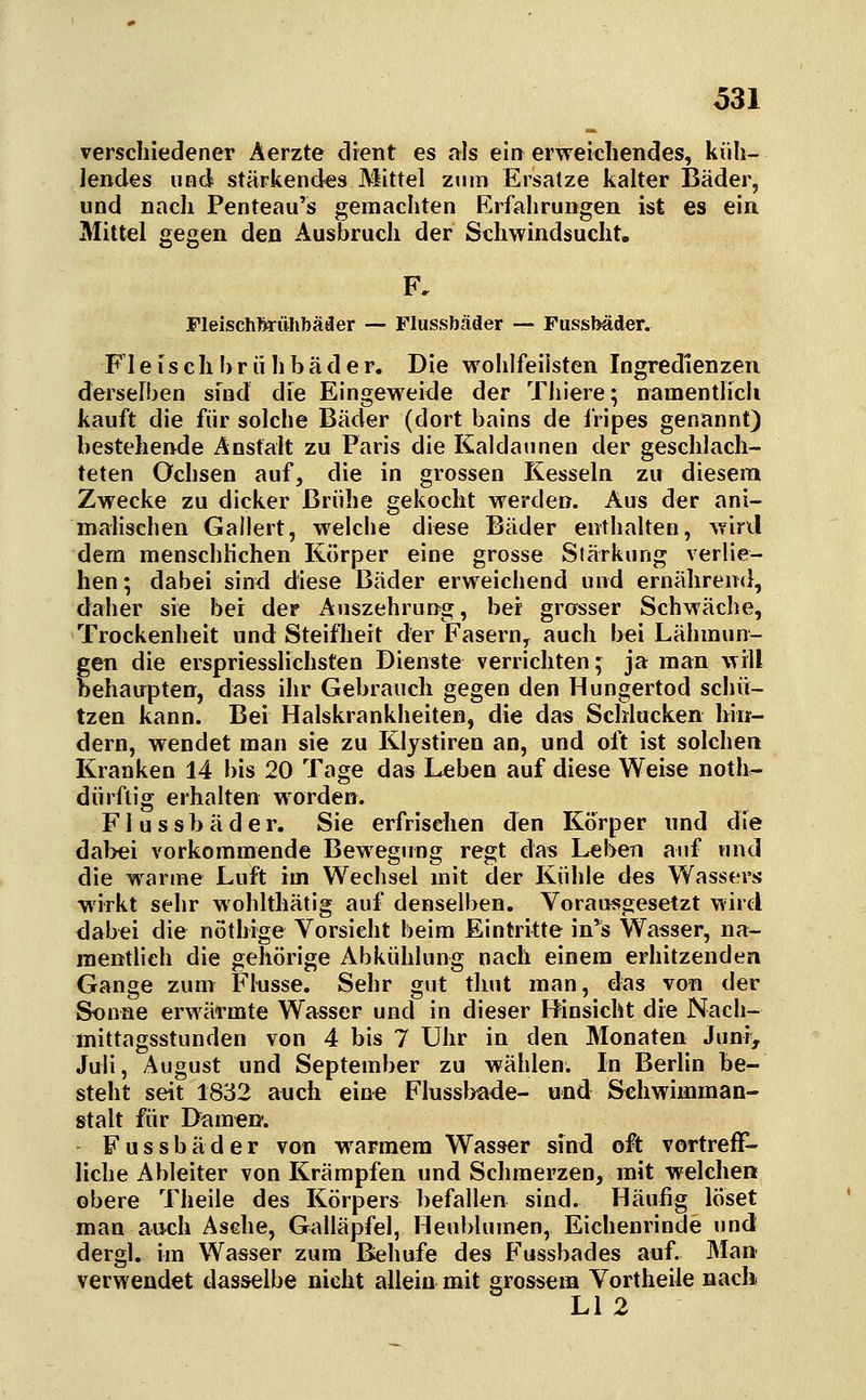 verschiedener Äerzte drent es als ein erweichendes, küh- Jendes und stärkendes Mittel zum Ersätze kalter Bäder, und nach Penteau's gemachten Erfahrungen ist es ein Mittel gegen den Ausbruch der Schwindsucht, Fleischbrühbäder — Flussbäder — Fussbäder. Fleischhriihbäder. Die wohlfeilsten Ingredienzen derselben sfnd die Eingeweide der Thiere; namentlicli kauft die für solche Bäder (dort bains de fripes genannt) bestehende Anstalt zu Paris die Kaldaunen der geschlach- teten Ochsen auf, die in grossen Kesseln zu diesem Zwecke zu dicker Brühe gekocht werden. Aus der ani- malischen Gallert, welche diese Bäder enthalten, wiril dem menschlichen Körper eine grosse Stärkung verlie- hen; dabei sind diese Bäder erweichend und ernähren(}, daher sie bei der Auszehrung, bei grasser Schwäche, Trockenheit und Steiflieit der Fasern, auch bei Lähmun- gen die erspriesslichsten Dienste verrichten; ja man will behaupten, dass ihr Gebrauch gegen den Hungertod schü- tzen kann. Bei Halskrankheiten, die das Schlucken hin- dern, wendet man sie zu Kljstiren an, und oft ist solchen Kranken 14 bis 20 Tage das Leben auf diese Weise noth^ dürftig erhalten worden. Flussbäder. Sie erfrischen den Körper und die dabei vorkommende Bewegimg regt das Leben auf und die warme Luft im Wechsel mit der Kühle des Wassers wirkt sehr wohlthätig auf denselben. Vorausgesetzt wird dabei die nöthige Vorsieht beim Eintritte in'^s Wasser, na- mentlich die gehörige Abkühlung nach einem erhitzenden Gange zum Flusse. Sehr gut thut man, das von der Sonne erwärmte Wasser und in dieser Hinsicht die Nacli- mittagsstunden von 4 bis 7 Uhr in den Monaten Juni, Juli, August und September zu wählen. In Berlin be- steht seit 1832 auch eine Flusshade- und Schwimman- stalt für Damen*. Fussbäder von warmem Wasser sind oft vortreff- liche Abieiter von Krämpfen und Schmerzen, mit welche» obere Theile des Körpers befallen sind. Häufig löset man auch Asehe, Galläpfel, Heublumen, Eichenrinde und dergl. im Wasser zum Behufe des Fussbades auf. Man- verwendet dasselbe nicht allein mit grossem Vortheile nach. LI 2