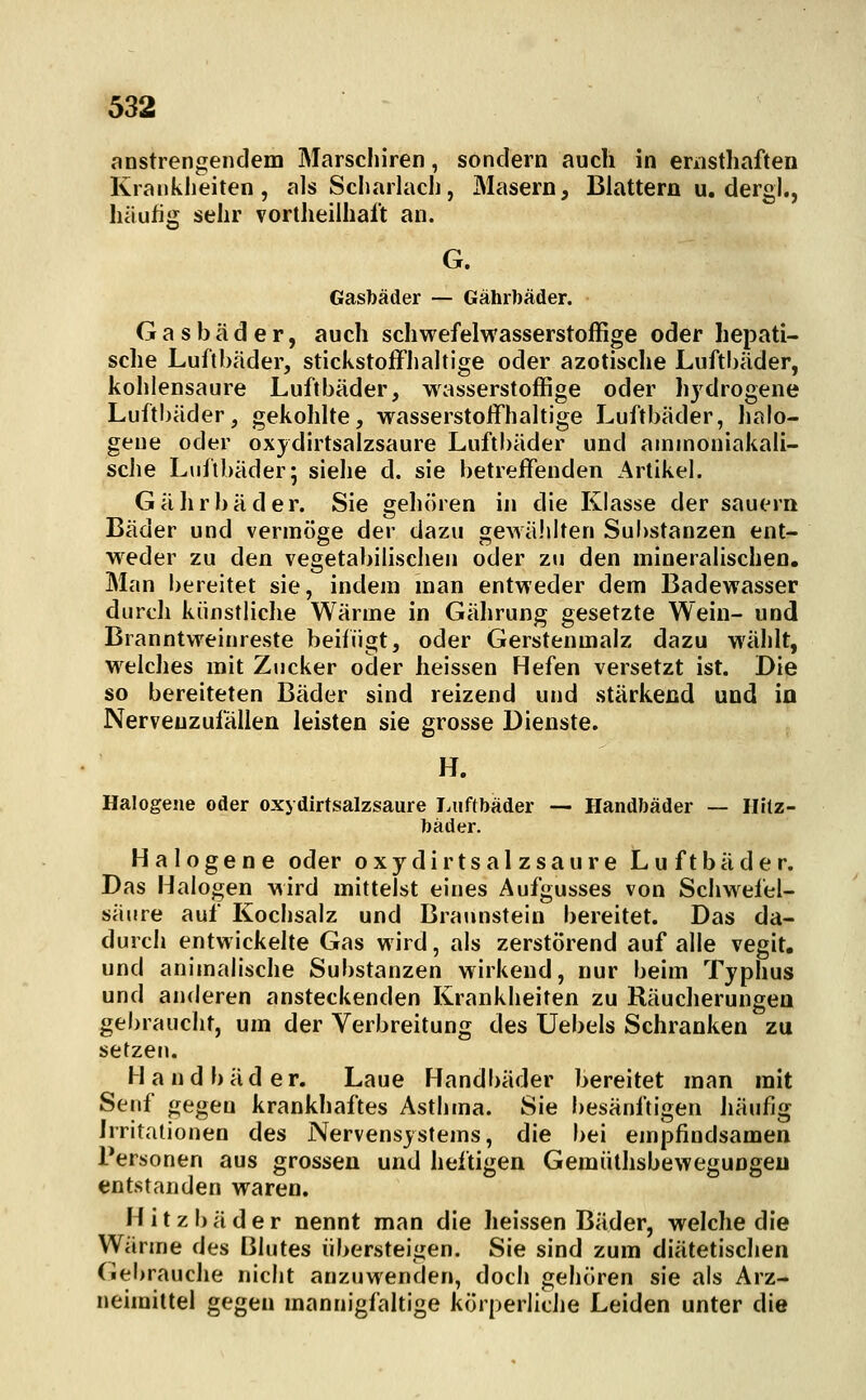 anstrengendem Marschiren, sondern auch in eriisthaften Kranklieiten , als Scliadach, Masern, Blattern u. dergl., häufig sehr vortheilhaft an. Gasbäder — Gährbäder. Gasbäder, auch schwefelwasserstoffige oder hepati- sche Luftbäder, stickstoffhaltige oder azotische Luftbäder, kohlensaure Luftbäder, wasserstoffige oder hydrogene Luftl)äder, gekohlte, wasserstoffhaltige Luftbäder, halo- gene oder oxydirtsalzsaure Luftbäder und ammoniakali- scJie Luftbäder; siehe d. sie betreffenden Artikel. Gährbäder. Sie gehören in die Klasse der sauern Bäder und vermöge der dazu gewählten Substanzen ent- weder zu den vegetabilischen oder zu den mineralischen. Man bereitet sie, indem man entweder dem Badewasser durch künstliche Wärme in Gährung gesetzte Wein- und Branntweinreste beifügt, oder Gerstenmalz dazu wählt, welches mit Zucker oder heissen Hefen versetzt ist. Die so bereiteten Bäder sind reizend und stärkend und in Nerveuzufällen leisten sie grosse Dienste. H. Halogene oder oxydirtsalzsaure I>uftbäder — Handbäder — Hilz- bäder. Halogene oder o x y d i r t s a 1 z s a u r e L u f t b ä d e r. Das Halogen wird mittelst eines Aufgusses von Schwefel- säure auf Kochsalz und Braunstein bereitet. Das da- durch entwickelte Gas wird, als zerstörend auf alle vegit. und animalische Substanzen wirkend, nur beim Typhus und anderen ansteckenden Krankheiten zu Räucherungeu gebraucht, um der Verbreitung des Uebels Schranken zu setzet). Handbäder. Laue Handbäder bereitet man mit Senf gegen krankhaftes Asthma. Sie besänftigen Iiäufig Irritationen des Nervensystems, die bei empfindsamen Personen aus grossen und heftigen Gemülhsbewegungeu entstanden waren. Hitzbäder nennt man die heissen Bäder, welche die VVärme des Blutes übersteigen. Sie sind zum diätetischen Gebrauche nicht anzuwenden, doch gehören sie als Arz- neimittel gegen mannigfaltige körperliche Leiden unter die