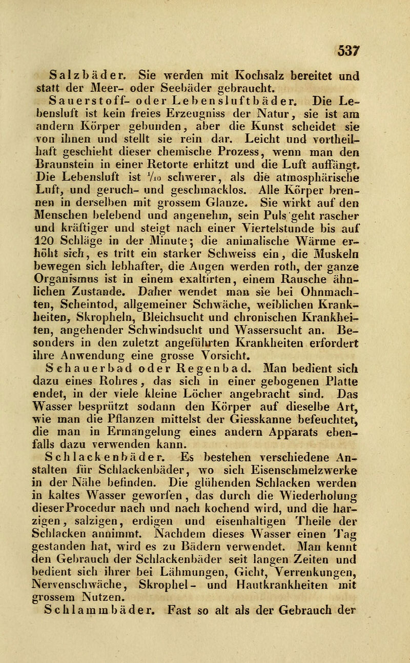 Salzbäder. Sie werden mit Kochsalz bereitet und statt der Meer- oder Seebäder gebraucht. S a u e r s t o f f- oder L e b e n s 1 u f t b ä d e r. Die Le- bensluft ist kein freies Erzeugniss der Natur, sie ist am andern Körper gebunden, aber die Kunst scheidet sie von ihnen und stellt sie rein dar. Leicht und Tortheil- hait geschieht dieser chemische Prozess, wenn man den Braunstein in einer Retorte erhitzt und die Luft auffängt. Die Lebensluft ist Vio schwerer, als die atmosphärische Luft, und gerucli- und geschmacklos. Alle Körper bren- nen in derselben mit grossem Glänze. Sie wirkt auf den Menschen belebend und angenehm, sein Puls geht rascher und kräftiger und steigt nach einer Viertelstunde bis auf 120 Schlage in der Minute; die animalische Wärme er- höht sieh, es tritt ein starker Schweiss ein, die Muskeln bewegen sich lebhafter, die Augen werden roth, der ganze Organismus ist in einem exaltirten, einem Rausche ähn- lichen Zustande. Daher wendet man sie bei Ohnmäch- ten, Scheintod, allgemeiner Schwäche, weiblichen Krank- heiten, Skropheln, Bleichsucht und chronischen Krankhei- ten, angehender Schwindsucht und Wassersucht an. Be- sonders in den zuletzt angefiiluten Krankheiten erfordert ihre Anwendung eine grosse Vorsicht. Sehauerbad oder Regenbad. Man bedient sich dazu eines Rohres, das sich in einer gebogenen Platte endet, in der viele kleine Löcher angebracht sind. Das Wasser besprützt sodann den Körper auf dieselbe Art, wie man die Pflanzen mittelst der Giesskanne befeuchtet, die man in Ermangelung eines andern Apparats eben- falls dazu verwenden kann. S c h 1 a c k e n b ä d e r. Es bestehen verschiedene An- stalten für Schlackenbäder, wo sich Eisenschmelzwerke in der Nähe befinden. Die glühenden Schlacken werden in kaltes Wasser geworfen, das durch die Wiederholung dieserProcedur nach und nach kochend wird, und die har- zigen , salzigen, erdigen und eisenhaltigen Theile der Schlacken annimmt. Nachdem dieses Wasser einen Tag gestanden hat, wird es zu Bädern verwendet. Man kennt den Gebrauch der Schlackenbäder seit langen Zeiten und bedient sich ihrer bei Lähmungen, Gicht, Verrenkungen, Nervenschwäche, Skrophel- und Hautkrankheiten mit grossem Nutzen. Schlammbäder. Fast so alt als der Gebrauch der