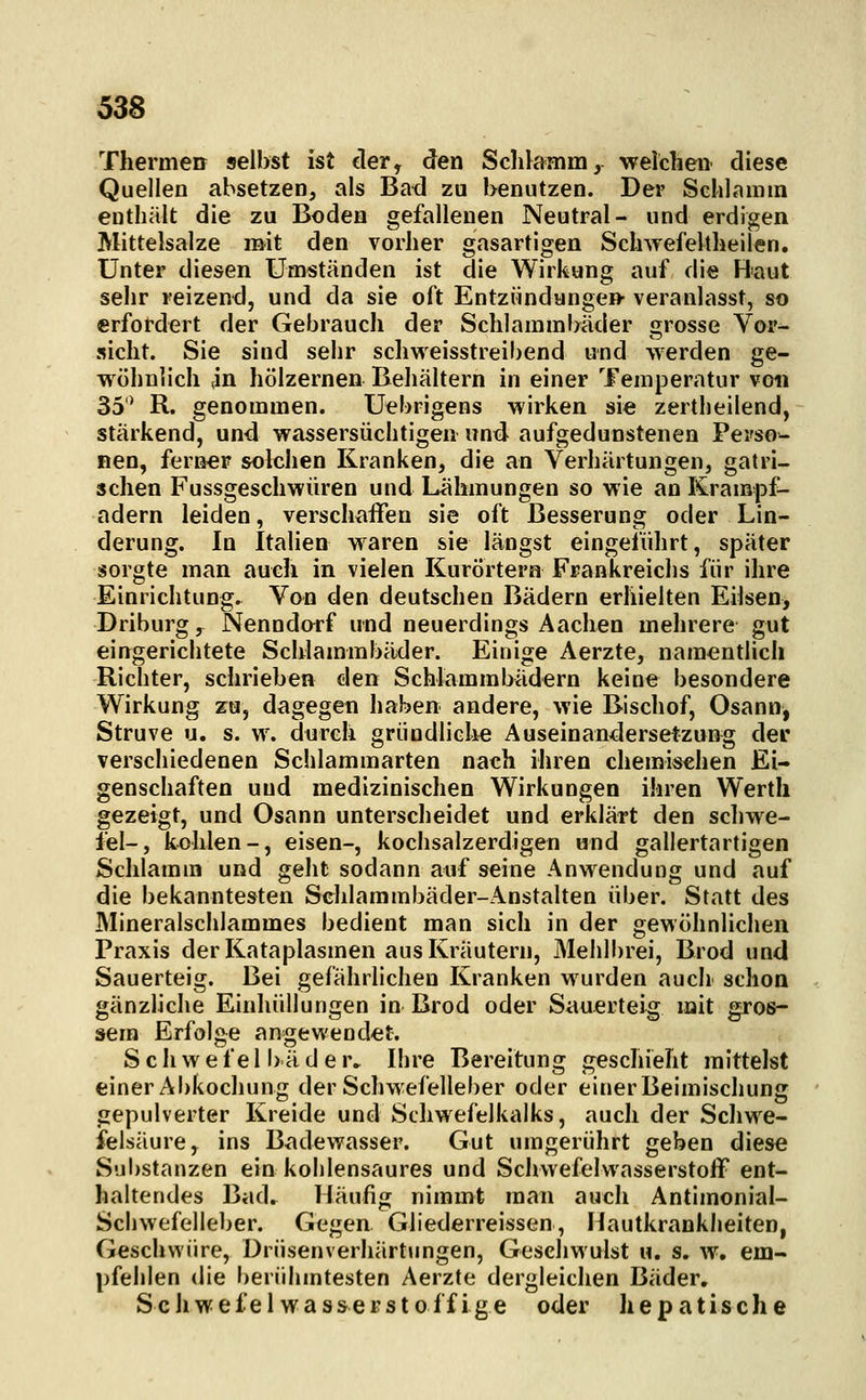 Thermen selbst ist der, den Sclilamm, welchen diese Quellen absetzen, als Bad zu benutzen. Der Sclilamm enthält die zu Boden gefallenen Neutral- und erdigen Mittelsalze mit den vorher gasartigen Schwefeltheilen. Unter diesen Umständen ist die Wirkung auf die Baut sehr reizend, und da sie oft Entziindange» veranlasst, so erfordert der Gebrauch der Schlammbäder grosse Vor^ sieht. Sie sind sehr schweisstreibend und werden ge- v\ ühnlich ,in hölzernen Behältern in einer Temperatur von 35' R. genommen. Uebrigens wirken sie zertheilend, stärkend, und wassersüchtigen und aufgedunstenen Perso- nen, ferner solchen Kranken, die an Verhärtungen, gatri- sehen Fussgeschwüren und Lähmungen so wie an Krampf- adern leiden, verschaffen sie oft Besserung oder Lin- derung. In Italien waren sie längst eingeführt, später sorgte man auch in vielen Kurörtern Frankreichs für ihre Einrichtung. Von den deutschen Bädern erhielten Eilsen, Driburgs Nenndorf und neuerdings Aachen mehrere gut eingerichtete Schlammbäder. Einige Aerzte, namentlich Richter, schrieben den Schlammbädern keine besondere Wirkung zu, dagegen haben andere, wie Bischof, Osann, Struve u. s. w. durch gründliche Auseinandersetzung der verschiedenen Schlammarten nach ihren chemischen Ei- genschaften und medizinischen Wirkungen ihren Wertli gezeigt, und Osann unterscheidet und erklärt den Schwe- fel-, kohlen-, eisen-, kochsalzerdigen und gallertartigen Sclilamm und geht sodann auf seine Anwendung und auf die bekanntesten Schlammbäder-Anstalten über. Statt des Mineralschlammes bedient man sich in der gewöhnlichen Praxis der Kataplasmen aus Kräutern, Mehlbrei, Brod und Sauerteig. Bei gefahrlichen Kranken wurden auch schon gänzliche Einhüllungen in Brod oder Sauerteig mit gros- sem Erfolge angewendet. Schwefelbäder. Ihre Bereitung geschieht mittelst einer Abkochung der Schwefelleber oder einer Beimischung gepulverter Kreide und Schwefelkalks, auch der Schwe- felsäure, ins Badev?asser. Gut umgerührt geben diese Sijl)stanzen ein kohlensaures und Schwefelwasserstoff ent- haltendes Bad. Häufig nimmt man auch Antimonial- Schwefelleber. Gegen Gliederreissen, Hautkrankheiten, Geschwüre, Drüsenverhärtungen, Geschwulst u. s. w. em- pfehlen die berühmtesten Aerzte dergleichen Bäder. Schwefel wasserstoffige oder hepatische