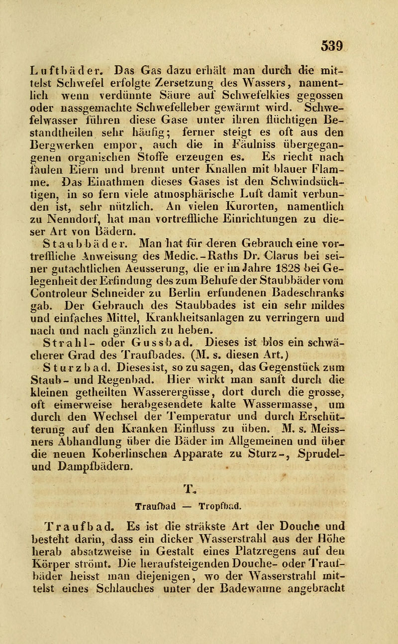 Liifthäder. Das Gas dazu erhält man durch die mit- telst Schwefel erfolgte Zersetzung des Wassers, nament- lich wenn verdünnte Säure auf Schwefelkies gegossen oder nassgeiüiachte Schwefelleber gewärmt wird. Schwe- felwasser führen diese Gase unter ihren flüchtigen Be- standtheilen sehr häufig; ferner steigt es oft aus den Bergwerken empor, aiach die in Fäulniss übergegan- genen organischen Stoffe erzeugen es. Es riecht nach faulen Eiern und brennt unter Knallen mit blauer Flam- me, Das Einathmen dieses Gases ist den Schwindsüch- tigen, in so fern viele atmosphärische Luft damit verbun- den ist, sehr nützlich. An vielen Kurorten, namentlich zu Nenndorf, hat man vortrefiliche Einrichtungen zu die- ser Art von Bädern. S t a tj b b ä d e r. Man hat für <Ieren Gebrauch eine vor- treffliche Anweisung des Medic.-Raths Dr. Glarus bei sei- ner gutachtlichen Aeusserung, die er im Jahre 1828 bei Ge- legenheit dei' Erfindung des zum Behufe der Staubbäder vom Controleur Schneider zu Berlin erfundenen Badeschranks gab. Der Gebrauch des Staubbades ist ein sehr mildes und einfaches Mittel, Krankheitsanlagen zu verringern und nach und nach gänzlich zu heben. Strahl- oder G u s s b a d. Dieses ist bios ein schwä- cherer Grad des Traufbades. (M. s. diesen Art.) Sturzbad. Dieses ist, so zu sagen, das Gegenstück zum Staub- und Regenl)ad. Hier wirkt man sanft durch die kleinen getheilten Wasserergüsse, dort durch die grosse, oft eimerweise herabgesendete kalte Wassermasse, um durch den Wechsel der 'J'emperatur und durch Erschüt- terung auf den Kranken Einfluss zu üben. M. s. Meiss- ners Abhandlung über die Bäder im Aligemeinen und über die neuen Koberlinschea Apparate zu Sturz-, Sprudel- und D-ampfbädern. T. Traufbad — Tropfbad. Traufbad. Es ist die sträkste Art der Douche und besteht darin, <3ass ein dicker Wasserstrahl aus der Hohe herab absatzweise in Gestalt eines Platzregens auf den Körper strömt. Die heraufsteigenden Douche- oder Trauf- bäder heisst man diejenigen, wo der W^asserstrahl mit- telst eines Schlauches unter der Badewarrne angebracht
