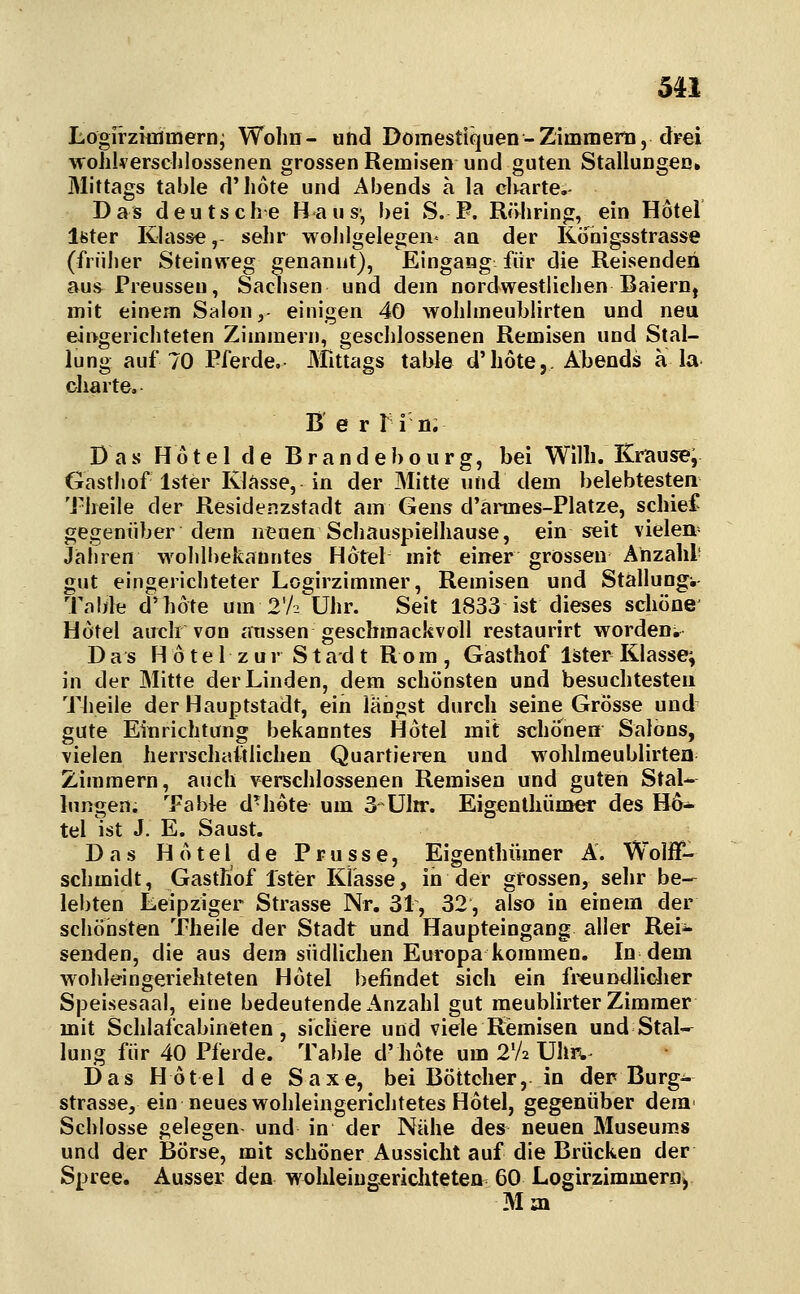 5U Lögirziüiiiiern' Wohn- und Domestiquen-Zimmerü, dFei wohkersclilossenen grossen Remisen und guten Stallungen» Mittags table d'hote und Abends a la clmrte.- Das deutsche Haus-, bei S. P. Röhring, ein Hotel Ifeter Klass«,- sehr woJilgelegen^ an der Konigsstrasse (frnjjer Steinweg genannt), Eingang für die Reisenden aus Preusseu, Sadisen und dem nordwestlichen Baiern, mit einem Salon, einigen 40 wohlmeublirten und neu eingerichteten Zimmern, geschlossenen Remisen und Stal- lung auf 70 Pferde, Mttags table d'hote,. Abends a la Charte. B e r M ö. Das H 61 e 1 d e B r a n d e b o u r g, bei Wilh. Kraus?*; Gasthof Ister Klasse, in der Mitte und dem belebtesten Theile der Residenzstadt am Gens d'annes-Platze, schief gegenüber dem neuen Schauspielhause, ein seit vielen Jahren wohlbekanntes Hotel mit einer grossen Anzahl- gut eingerichteter Logirzimmer, Remisen und Stallung-, Table d'hote um 2'/2 Uhr. Seit 1833 ist dieses schöne Hotel auch von jmssen geschmackvoll restaurirt worden» Das H 61e 1 z ur Stad t Rom , Gasthof läter Klasse; in der Mitte der Linden, dem schönsten und besuchtesten Theile der Hauptstadt, ein langst durch seine Grosse und gute Einrichtung bekanntes Hotel mit schönen Salons, vielen herrschaftlichen Quartieren und wohlmeublirten Zimmern, auch verschlossenen Remisen und guten Stal- lungen. Table d^hote um 3 üln:. Eigentliümer des Ho- tel ist J. E. Saust. Das Hotel de Prusse, Eigenthümer A. Wolff- schmidt, Gasthof fster Klasse, in der grossen, sehr be- lebten Leipziger Strasse Nr. 31, 32, also in einem der schönsten Theile der Stadt und Haupteingang aller Rei- senden, die aus dem südUchen Europa kommen. In dem wohleingeriehteten Hotel befindet sich ein fi^undliclier Speisesaal, eine bedeutende Anzahl gut meublirter Zimmer mit Schlafcabineten, sichere und viele Remisen und Stal-^ lung für 40 Pferde. Table d'hote um 2V2 Uhr^.^ Das Hotel de Saxe, bei Böttcher, in der Burg- strasse, ein neues wohleingerichtetes Hotel, gegenüber dem' Schlosse gelegen und in der Nähe des neuen Museums und der Börse, mit schöner Aussicht auf die Brücken der Spree. Ausser den wohleingeriehteten 60 Logirzimmeroy Mai