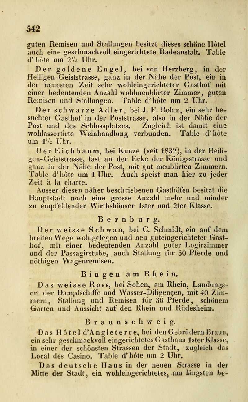 guten Remisen und Stallungen besitzt dieses schöne Hotel «mch eine geschmackvoll eingerichtete Badeanstalt, Table d'hote um2'A Uhr. Der goldene Engel, bei von Herzberg, in der Heiligen-Geiststrasse, ganz in der Nähe der Post, ein in der neuesten Zeit sehr wohleingerichteter Gasthof mit einer bedeutenden Anzahl wohlmeublirter Zimmer, guten Remisen und Stallungen. Table d'hote um 2 Uhr. Der schwarze Adler, bei J. F. ßolim, ein sehr be- suchter Gasthof in der Poststrasse, also in der Näiie der Post und des Schlossplatzes. Zugleich ist damit eine wohlassortirte Weinhandlung verbunden. Table d'hote um 1V2 Uhr. Der E i c h b a u m, bei Kunze (seit 1832), in der Heili- gen-Geiststrasse, fast an der Ecke der Königsstrasse und ganz in der Nähe der Post, mit gut meublirten Zimmern. Table d'hote um 1 Uhr. Auch speist man hier zu jeder Zeit a la charte. Ausser diesen näher beschriebenen Gasthöfen besitzt die Hauptstadt noch eine grosse Anzahl mehr und minder zu empfehlender Wirthshäuser Ister und 2ter Klasse. Bernburg. Der weisse Schwan, bei C. Schmidt, ein auf dem breiten Wege wohlgelegen und neu guteingerichteter Gast- liof, mit einer bedeutenden Anzahl guter Logirzimmer und der Passagirstube, auch Stallung für 50 Pferde und DÖthigen Wagenremisen. Bingen am Rhein. Das weisse Ross, bei Sohen, am Rhein, Landungs- ort der Dampfschiffe und Wasser-Diligencen, mit 40 Zim- mern, Stallung und Remisen für 3G Pferde, schönem Garten und Aussicht auf den Rhein und Riidesheim. Braunschweig. Das Hotel d'A n g 1 e t e r r e, bei den Gebrüdern Braun, einsehr geschmackvoll eingerichtetes Gasthaus IsterKlasse, in einer der schönsten Strassen der Stadt, zugleich das Local des Casino. Table d'Iiote um 2 Uhr. Das deutsche Haus in der neuen Strasse in der Mitte der Stadt, ein wohleingerichtetes, am längsten be-