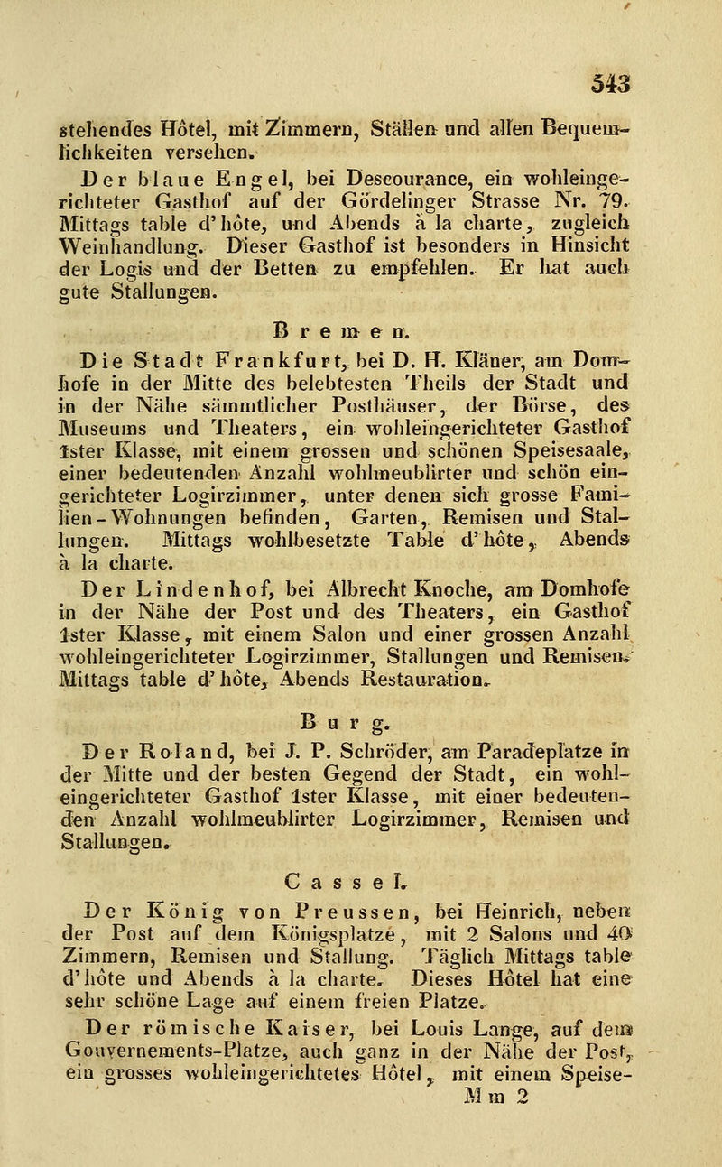 «teilendes Hotel, mit ^immem, StäileJi und allen Bequem- Kchkeiten versehen. Der blaue Engel, bei Descourance, ein wolileinge- richteter Gasthof auf der Gördelinger Strasse Nr. 79. Mittags table d'hote, und Abends a la charte, zugleich Weinliandlung. Dieser Gasthof ist besonders in Hinsicht der Logis und der Betten zu empfehlen. Er hat auch gute Stallungen. B r e m e n. Die Stadt Frankfurt, bei D. H. Elaner, am Dom- hofe in der Mitte des belebtesten Theils der Stadt und in der Nähe sämmtlicher Posthäuser, der Btirse, des Museums und Theaters, ein wolileingerichteter Gasthof Ister Klasse, mit einem grossen und schönen Speisesaale, einer bedeutenden Anzahl wohlmeublirter und schön ein- gerichteter Logirzimmer, unter denen sich grosse Fami-- lien-Wohnungen befinden, Garten, Remisen und Stal- lungen. Mittags wohlbesetzte Table d'hotCy Abends a la Charte. Der Lindenhof, bei Albrecht ICnoche, am Domhofe in der Nähe der Post und des Theaters, ein Gasthof Ister Klasse y mit einem Salon und einer grossen Anzahl wohleingerichteter Lagirzimmer, Stallungen und Remisen-s^ Mittags table d'hote, Abends Restauration, B u r g. Der Roland, bei J. P. Schröder, am Paradeplatze int der Mitte und der besten Gegend der Stadt, ein wohl- eingerichteter Gasthof Ister Klasse, mit einer bedeuten- den Anzahl wohlmeublirter Logirzimmer, Remisen und Stallungen. G a s s e L Der König von Preussen, bei Heinrich, neben: der Post auf dem Eönigsplatze, mit 2 Salons und 40 Zimmern, Remisen und Stallung. Täglich Mittags table d'hote und Abends a la charte. Dieses Hotel hat eine sehr schöne Lage auf einem freien Platze. Der römische Kaiser, bei Louis Lange, auf dein Gouvernements-Platze, auch ganz in der Nähe der Posfy ein grosses wohleingerichtetes Hotel y mit einem Speise- Mra 2