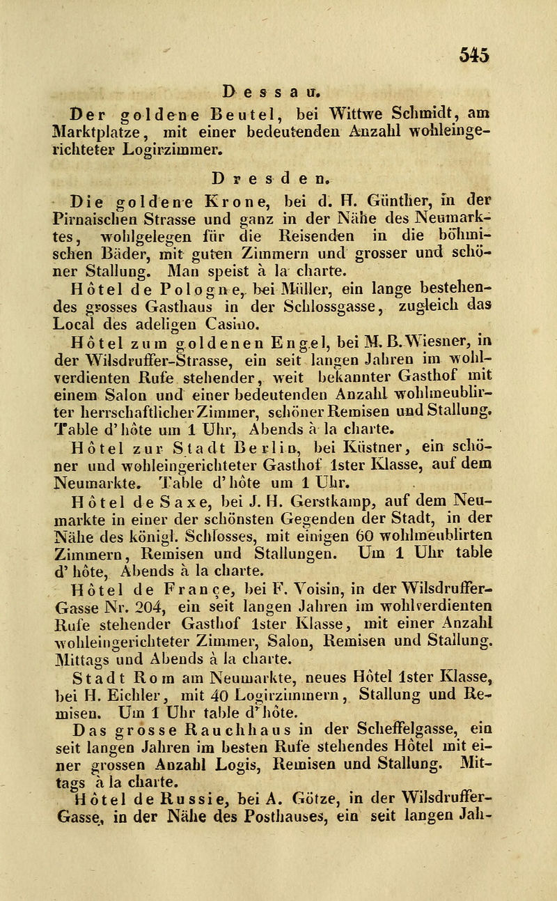 Dessau, Der goldene Beutel, bei Wittwe Sclimidt, am Marktplatze, mit einer bedeutenden Anzahl wolileinge- ricliteter Logirzimmer. Dresden. Die goldene Krone, bei d. FT. Güntlier, in der Pirnaischen Strasse und ganz in der Nähe des Neumark- tes, wolilgelegen für die Reisenden in die böhmi- schen Bäder, mit guten Zimmern und grosser und schö- ner Stallung. Man speist a la charte. Hotel de Po 1 ogne,. bei Müller, ein lange bestehen- des grosses Gasthaus in der Schlossgasse, zugleich das Local des adeligen Casiiio. Hotel zum g o 1 d e n e n E n g.e 1, bei M, ß. Wiesner, in der Wilsdruffer-Strasse, ein seit langen Jahren im wohl- verdienten Rufe stellender, weit bekannter Gasthof mit einem Salon und einer bedeutenden Anzahl wohlmeublir- ter herrschaftlicher Zimmer, schöner Remisen und Stallung. Table d'hote um 1 Uhr, Abends ä la charte. Hotel zur Stadt Berlin, bei Küstner, ein schö- ner und wohleingerichteter Gasthof Ister Klasse, auf dem Neumarkte. Table d' hote um 1 Uhr. Hotel deSaxe, bei J. H. Gerstkamp, auf dem Neu- markte in einer der schönsten Gegenden der Stadt, in der Nähe des königl. Schlosses, mit einigen 60 wohlmeublirten Zimmern, Remisen und Stallungen. Um 1 Uhr table d' hote, Abends a la charte. Hotel de France, bei F. Voisin, in der WilsdruiFer- Gasse Nr. 204, ein seit langen Jahren im wohlverdienten Rufe stehender Gasthof Ister Klasse, mit einer Anzahl wohleingerichteter Zimmer, Salon, Remisen und Stallung. Mittags und Abends a la charte. Stadt Rom am Neumarkte, neues Hotel Ister Klasse, bei H. Eichler, mit 40 Logirzimmern, Stallung und Re- misen. Um 1 Uhr table d'^hote. Das grosse Rauchhaus in der Scheffelgasse, ein seit langen Jahren im besten Rufe stehendes Hotel mit ei- ner grossen Anzahl Logis, Remisen und Stallung. Mit- tags a la charte. Hotel deRussie, bei A. Götze, in der Wilsdruffer- Gasse, in der Nähe des Posthauses, ein seit langen Jah-