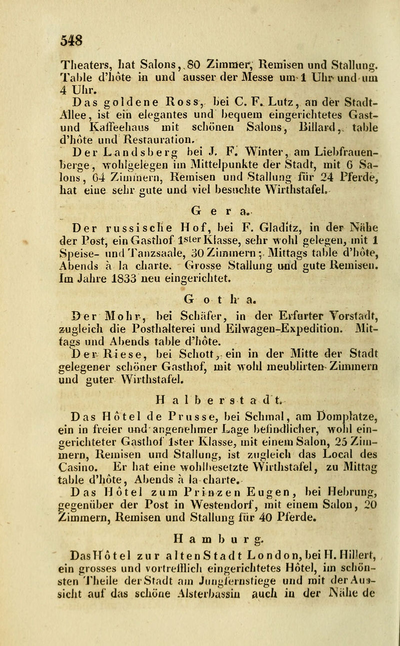 Theaters, hat Salons,,SO Zimmer, Remisen und Stalhmg. Table d'hote in und ausser der Messe um-1 Uhr und um 4 Uhr. Das goldene Ross, bei C. F. Lutz, an der Stadt- Allee, ist ein elegantes und bequem eingerichtetes Gast- und Kaffeehaus mit schönen Salons, Billard,, table d'hote und Restauration, DerL<indsberg bei J. F. Winter, am Liebftauen- berge, wohlgeiegen im Mittelpunkte der Stadt, mit G Sa- lons , G4 Zimmern, Remisen und Stallung fiir 24 Pferde, hat eine sehr gute und viel besuclite Wirthstafel. Ger a. Der russisciie Hof, bei F. Gladitz, in der Nähe der Post, ein Gasthof ister Klasse, sehr -v^ohl gelegen, mit 1 Speise- und Tanzsaale, 30 Zimmera ; Mittags table d'hote, Abends a la charte. Grosse Stallung und gute Remisen. Im Jahre 1833 neu eingerichtet. G o t h a. Der Mohr, bei Schafer, in der Erfurter Vorstadt, zugleich die PosthaIter€i und Eilwagen-Expedition. Mit- tags und Abends table d'hote. I) er Riese, bei Schott, ein in der Mitte der Stadt gelegener schöner Gasthof, mit woiil meublirten-Zimmern und guter Wirthstafel. H a 1 b e r s t a dt. Das Hotel de Prusse, bei Schmal, am Domplatze, ein in freier und angenehmer Lage befindlicher, wohl ein- gerichteter Gasthof Ister Klasse, mit einem Salon, 25 Zim- mern, Remisen und Stallung, ist zugleich das Local des Casino. Er hat eine wohlbesetzte Wirthstafel, zu Mittag table d'hote, Abends a la charte. Das Hotel zum Prinzen Eugen, bei Hebrung, gegenüber der Post in Westendorf, mit einem Salon, 20 Zimmern, Remisen und Stallung für 40 Pferde. Hamburg- Das Hotel zur altenSta dt London, bei H. Hillert, ein grosses und vortrelllich eingerichtetes Hotel, im schön- sten 'J'heile der Stadt am Jungiernstiege und mit der Aua- sicht auf das schöne Alsterbassiu aucJi in der JNiihe de