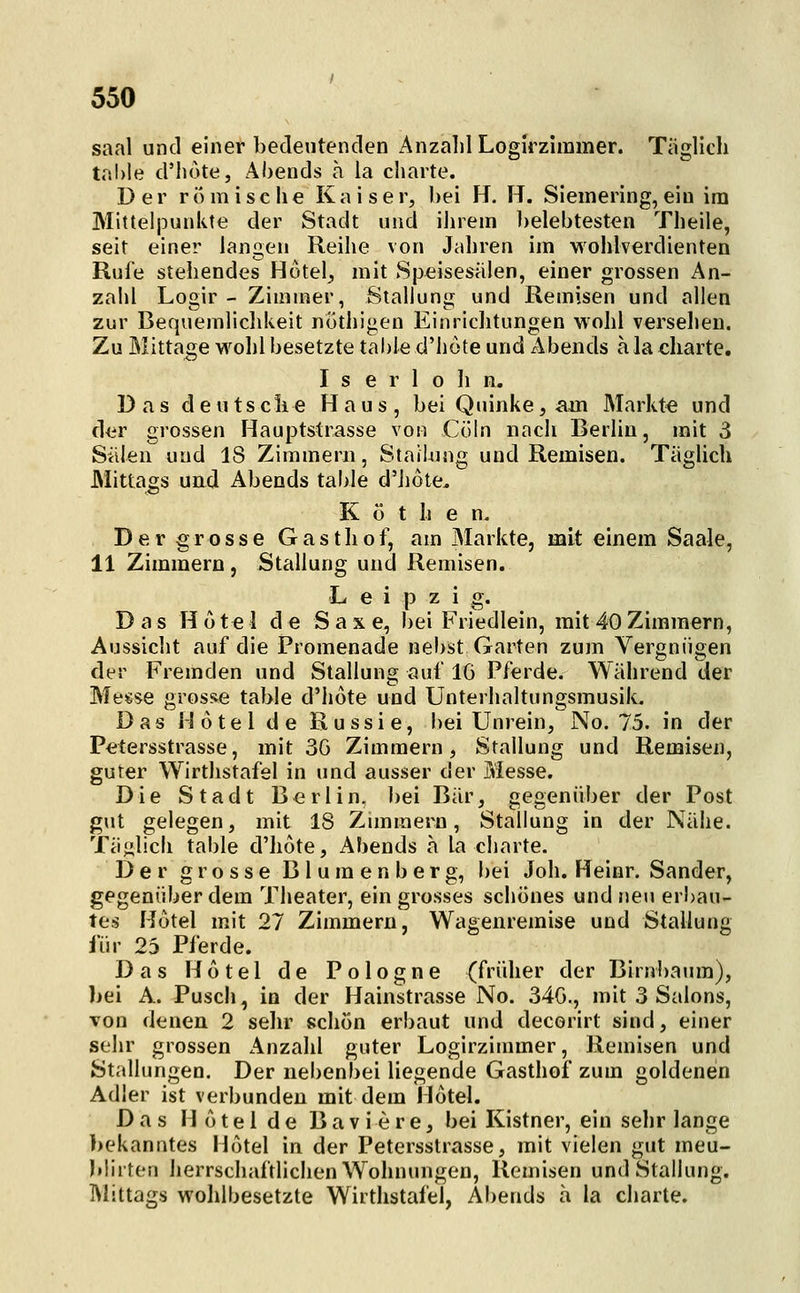 saal und einer bedentenden AnzalilLogirzimmer. Täglich tr'.l)le d'liote, Abends a la cliarte. Der römische K a i s e r, bei H. H. Siemering, ein im Mittelpunkte der Stadt und iiirem ])elebtesten Theile, seit einer langen Reihe von Jahren im wohlverdienten Rufe stehendes Hotel, mit Speisesälen, einer grossen An- zalü Logir - Zimmer, Stauung und Remisen und allen zur Bequemlichkeit nöthigen Einrichtungen wohl versehen. Zu Mittage wohl besetzte table d'hote und Abends a la charte. Iserlohn. Das deutsche Haus, bei Quinke, am Markt« und der grossen Hauptstrasse von Cöln nach Berlin, mit 3 Sälen und 18 Zimmern, Stauung und Remisen. Täglich Mittags uad Abends tahle d'hote. Kot h e n. Der grosse Gasthof, am Markte, mit einem Saale, 11 Zimmern, Stallung und Remisen. Leipzig. Das H o t e 1 de S a x e, bei Friedlein, mit 40 Zimmern, Aussicht auf die Promenade nebst Garten zum Vergnügen der Fremden und Stallung auf IG Pferde. Während der Messe gros^ie table d'hote und Unterhaltungsmusik. Das Hotel de Russie, l)ei Unrein, No. 75. in der Petersstrasse, mit 3G Zimmern, Stallung und Remisen, guter Wirtlistafel in und ausser der Messe. Die Stadt Berlin, bei Bär, gegenüber der Post gut gelegen, mit 18 Zunmern, Stallung in der Nähe. Täjilicii table d'hote, Abends ä la charte. Der grosse Blumenberg, bei Joh. Heinr. Sander, gegenüber dem Theater, ein grosses schönes und neu eri)au- tes Hotel mit 27 Zimmern, Wagenremise und Stallung für 25 Pferde. Das Hotel de Pologne (früher der Birnbaum), bei A. Pusch, in der Hainstrasse No. 34G., mit 3 Salons, von denen 2 sehr schön erbaut und decorirt sind, einer sehr grossen Anzahl guter Logirzimmer, Remisen und Stallungen. Der nebenbei liegende Gasthof zum goldenen Adler ist verbunden mit dem Hotel. Das H ü t e 1 d e B a v i e r e, bei Kistner, ein sehr lange bekanntes Hotel in der Petersstrasse, mit vielen gut meu- blirten herrschaftlichen Wohnungen, Remisen und Stallung. IMittags wolilbesetzte Wirtlistafel, Abends ä la charte.