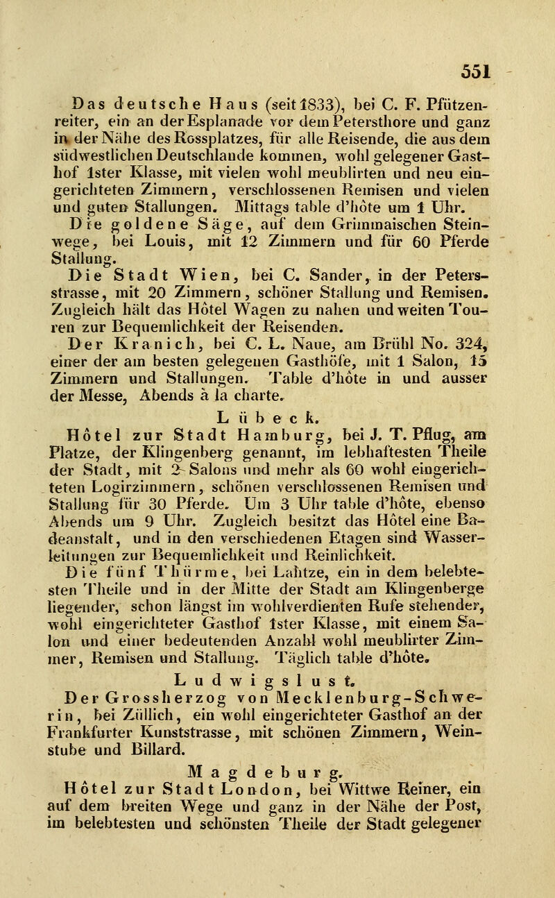 Das deutsche Haus (seit 1833), bei C. F. Pfützen- reiter, eii> an derEsplarrade vor dein Peterstliore und ganz ia der Nähe des Rossplatzes, für alle Reisende, die aus dem südwestlichen Deutschlaude kommen, wohl gelegener Gast- hof Ister Klasse, mit vielen wohl meublirten und neu ein- gerichteten Zimmern, verschlossenen Remisen und vielen und guten Stallungen. Mittags table d'hote um 1 Uhr. Die goldene Säge, auf dem Grimmaischen Stein- wege, bei Louis, mit 12 Zimmern und für 60 Pferde Stallung. Die Stadt Wien, bei C. Sander, in der Peters- strasse, mit 20 Zimmern, schöner Stallung und Remisen. Zugleich hält das Hotel Wagen zu nahen und weiten Tou- ren zur Bequemlichkeit der Reisenden. Der Kranich, bei C. L. Naue, am Brühl No. 324, einer der am besten gelegenen Gasthöfe, mit 1 Salon, 15 Zimmern und Stallungen. Table d'hote in und ausser der Messe, Abends ä la charte. L ü b e c k. Hotel zur Stadt Hamburg, bei J. T. Pflug, am Platze, der Klingenberg genannt, im lebhaftesten Theile der Stadt, mit 2-Salons und mehr als 60 wohl eingerieh- teten Logirzimmern, schönen verschlossenen Remisen und Stallung für 30 Pferde. Um 3 Uhr table d'hote, ebenso Al>ends um 9 Uhr. Zugleich besitzt das Hotel eine Ba- deanstalt, und in den verschiedenen Etagen sind Wasser- leittmgen zur Bequemlichkeit und Reinlichkeit. Die fünf Thürme, bei Lahtze, ein in dem belebte- sten Theile und in der Mitte der Stadt am Klingenberge liegender, schon längst im wohlverdienten Rufe stehender, wohl eingerichteter Gasthof Ister Klasse, mit einem Sa- lon und einer bedeutenden Anzahl wohl meublirter Zim- mer, Remisen und Stallung. Täglich table d*h6te. Ludwigsl ust. Der Gross herzog von Mecklenburg-Schwe- rin, bei Züllich, ein wohl eingerichteter Gasthof an der Frankfurter Kunststrasse, mit schönen Zimmern, Wein- stube und Billard. Magdeburg, Hotel zur Stadt London, bei Wittwe Reiner, ein auf dem breiten Wege und ganz in der Nähe der Post, im belebtesten und schönsten Theiie der Stadt gelegener