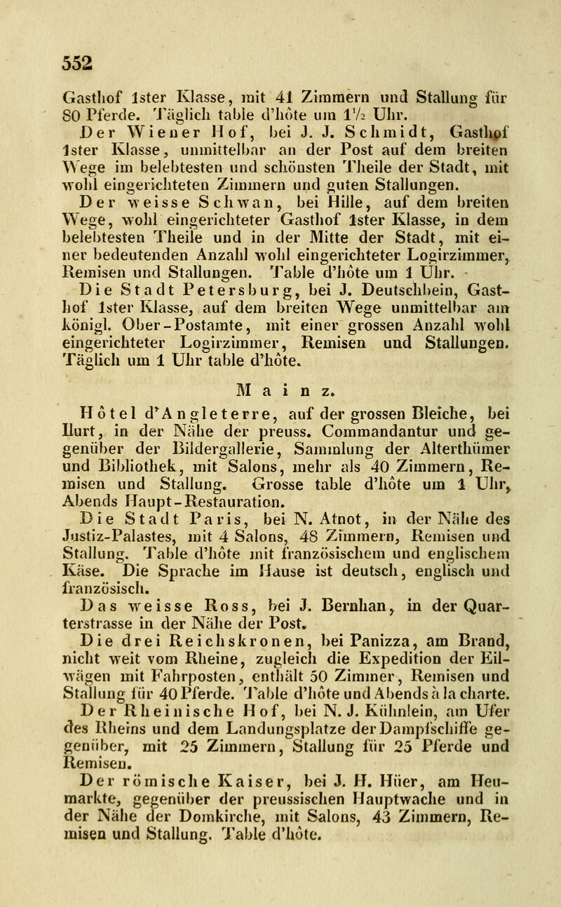 Gasthof Ister Klasse, mit 41 Zimmern und Stallung für 80 Pferde. Täglich table d'hote um IV2 Uhr. Der Wiener Hof, bei J. J. Schmidt, Gastlipf Ister Klasse, unmittelbar an der Post auf dem breiten Wege im belebtesten und schönsten Theile der Stadt, mit wohl eingerichteten Zimmern und guten Stallungen. Der weisse Schwan, bei Hille, auf dem breiten Wege, wohl eingerichteter Gasthof Ister Klasse, in dem belebtesten Theile und in der Mitte der Stadt, mit ei- ner bedeutenden Anzahl wohl eingerichteter Logirzimmer,^ Remisen und Stallungen. Table d'hote um 1 Uhr. Die Stadt Petersburg, bei J. Deutsehbein, Gast- hof Ister Klasse, auf dem breiten Wege unmittelbar am ivönigl. Ober-Postamte, mit einer grossen Anzahl wohl eingerichteter Logirzimmer, Remisen und Stallungen. Täglich um 1 Uhr table d'hote. Main z. Hotel d*Angleterre, auf der grossen Bleiche, bei Hurt, in der Nähe der preuss. Commandantur und ge- genüber der Biidergallerie, Sammlung der Alterthümer und Bibliothek, mit Salons, mehr als 40 Zimmern, Re- misen und Stallung. Grosse table d'hote um 1 Uhr^ Abends Haupt-Restauration. Die Stadt Paris, bei N. Atnot, in der Nähe des Justiz-Palastes, mit 4 Salons, 48 Zimmern, Remisen und Stallung. Table d'hote mit französischem und englischem Käse. Die Sprache im Hause ist deutsch, englisch und französisch. Das weisse Ross, bei J. Bernhan, in der Quar- terstrasse in der Nähe der Post. Die drei Reichskronen, bei Panizza, am Brand, nicht weit vom Rheine, zugleich die Expedition der Eil- wägen mit Fahrposten, enthält 50 Zimmer, Remisen und Stallung für 40 Pferde. 'J\able d'hote und Abends ä lacharte. Der Rheinische Hof, bei N. J. Kühnlein, am Ufer des Rheins und dem Landungsplatze derDamplschiffe ge- genüber, mit 25 Zimmern, Stallung für 25 Pferde und Remisen. Der römische Kaiser, bei J. H. Hüer, am Heu- markte, gegenüber der preussischen Hauptwache und in der Nähe der Domkirclie, mit Salons, 43 Zimmern, Re- misen und Stallung, Table d'hote.