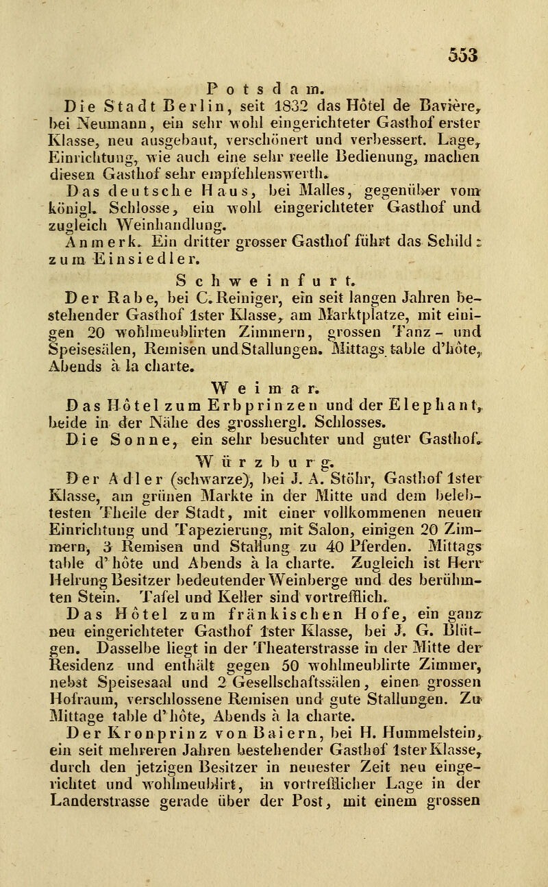 Potsdam. Die Stadt Berlin, seit 1832 das Hotel de Bavi^re, !>ei Neumanii, ein sehr wohl eingerichteter Gasthof erster Klasse, neu ausgebaut, verschönert und %'erbessert. Lage, Einrichtung, wie auch eine sehr reelle Bedienung, machen diesen Gasthof sehr empfehlenswerth. Das deutsche Haus, bei Malles, gegenül>er vom königh Schlosse, ein wohl eingerichteter Gasthof und zugleich WeinhandluDg. A n m e rk. Ein dritter grosser Gasthof führt das Schild : zum Einsiedler. S c h w e i n f u r t. Der Rabe, bei C.Reiniger, ein seit langen Jahren be- stehender Gasthof Ister Klasse^ am Marktplatze, mit eini- gen 20 wohhneubhrten Zimmern, grossen Tanz- und Speisesälen, Remisen und Stallungen. Mittags table d'hote,, Abends a la charte. W e i m a r. Das Hotel zum Erbprinzen und der E1 ephant, Ueide in der Nähe des grosshergl. Schlosses. Die Sonne, ein sehr besuchter und guter Gasthof.^ W ü r z b u r g. Der Adler (schwarze):, hei J. A. Stöhr, Gasthof Ister Klasse, am grünen Markte in der Mitte und dem beleb- testen Theile der Stadt, mit einer vollkommenen neuen Einrichtung und Tapezierung, mit Salon, einigen 20 Zim- mern, 3 Remisen und Stauung zu 40 Pferden. Mittags table d'hüte und Abends a la charte. Zugleich ist H-err Helrung Besitzer bedeutender Weinberge nnd des berühm- ten Stein. Tafel und Keller sind vortrefflich. Das Hotel zum fränkischen Hofe, ein ganz neu eingerichteter Gasthof Ister Klasse, bei J. G. Blüt- gen. Dasselbe liegt in der Theaterstrasse in der Mitte der Residenz und enthält gegen 50 wohlmeublirte Zimmer, nebst Speisesaal und 2 Gesellschaftssälen, einen grossen Hofraum, verschlossene Remisen und gute Stallungen. Z\s Mittage table d'hote, Abends ä la charte. Der Kronprinz von Baiern, bei H. Hummelstein, ein seit mehreren Jahren bestehender Gasthof Ister Klasse, durch den jetzigen Besitzer in neuester Zeit neu einge- richtet und wohlmeubiirt, in vortreffliciier Lage in der Landerstrasse gerade über der Post, mit einem grossen