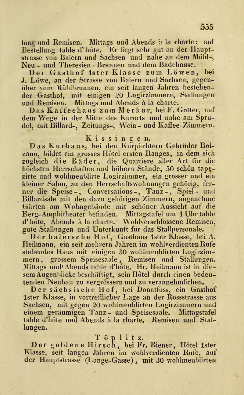 jung und Remisen. Mittags und Abends a la cliarte; auf Bestellung table d' lH>te. Er liegt sehr gut an der Haupt- strasse von Baiern und Sachsen und nahe an dem Mülil-, Neu- und Theresien-Brunnen und dem Badehause. Der Gasthof Ister Klasse zum Löwen, l>ei J. Löwe, an der Strasse von Baiern und Sachsen, gegen- über vom Mühlbrunnen, ein seit langen Jahren bestehen- der Gasthof, mit einigen 20 Logirzimjnern, Stallungen und Remisen. Blittags und Ahends a la Charte. Das K a ff eeha u's z u m M e r k u r, bei F. Gotter, auf dem Wege in der Mitte des Kurorts und nahe am Spru- del, mit Billard-, Zeitungs-, Wein-und Kafiee-Zimmern. Kissingen. Das Kurhaus, bei den Kurpächtern Gebrüder Bol- zano, bildet ein grosses Hotel ersten Ranges, in dem sich zugleich die Bäder, die Quartiere aller Art für die höchsten Herrschaften und höhern Stände, 50 schön tap^- zirte und wohlmeublirte Logirzimmer, ein grosser und ein kleiner Salon, zu den Herrschaftswohnungen gehörig, fer- ner die Speise-, Conversations-, Tanz-, Spiel- und Billardsäle mit den dazu gehörigen Zimmern, angenehme Gärten am Wohngebäude mit schöner Aussicht auf die Berg-Ämphitlieater' befinden. Mittagstafel um 1 Uhr table d' hote, Abends ä la cliarte. Wohlverschlossene Remisen, gute Stalhmgen und ünterlomft für das Stallpersonale. Der bai ersehe Hof, Gasthaus Ister Klasse, bei A. Heilmann, ein seit mehrern Jahren im wohlverdienten Rufe stehendes Haus mit einigen 30 wohlmeublirten Logirzim- mern, grossem Speisesaale, Remisen und Stallungen. Mittags und'Abends table d'hote. Hr. Heilmann ist in die- sem Augenblicke beschäftigt, sein Hotel durch einen bedeu- tenden Neubau zu vergrössern und zu verannehmUchen. Der sächsische Hof, bei Donatfuss, ein Gasthof Ister Klasse, in vortrefflicher Lage an der Rossstrasse aus Sachsen, mit gegen 20 wohlmeublirten Logirzimmern und einem geräumigen Tanz- und Speisesaale. Mittagstafel table d'hote und Abends a la charte. Remisen und Stal- lungen. T o p 1 i t z. Der goldene Hirsch, bei Fr. Biener, Hotel Ister Klasse, seit langen Jahren im wohlverdienten Rufe, auf der Hauptstrasse (Lange-Gasse) , mit ÖO wohlmeublirten