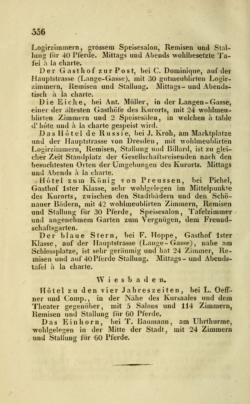 Logirzimmern, grossem Speisesalon, Remisen und Stal- lung für 40 Pferde. Mittags und Abends wolilbesetzte Ta- fel a la Charte. Der Gasthof zur Post, bei C. Dominique, auf der Hauptsti'asse (Lange-Gasse), mit 30 gutmeublirten Logir- zimmern, Remisen und Stallung. Mittags-und Abends- tiscli a la cliarte. D i e E i c ]i e, bei Ant Müller, in der Langen - Gasse, einer der ältesten Gasthöfe des Kurorts, mit 24 wohhneu- blirten Zimmern und 2 Speisesälen, in welclien a table d' hüte und a la <:harte gespeist wird. Das Hotel de Russie, bei J. Kroh, am Marktplatze und der Hauptstrasse von Dresden, mit wohlmeublirten Logirzimmern, Remisen, Stauung und Billard, ist zu glei- cher Zeit Standplatz der Gesellschaftsreisenden nach den besuditesten Orten der Umgebungen des Kurorts. Mittags tind Abends a la charte. Hotel zum König von Preussen, Ijei Pichel, Gasthof Ister Klasse, sehr wohlgelegen im Mittelpunkte des Kurorts, zwischen den Stadtbädern und den Schö- iiauer Bädern, mit 42 wohlmeublirten Zimmern, Remisen und Stallung für 30 Pferde, Speisesaloti, Tafelzimmer und angenehmem Garten zum Vergnügen, dem Freund- schaftsgarten. Der blaue Stern, 1)ei F. Hoppe, Gasthof Ister Klasse, auf der Hauptstrasse (Lange-Gasse), nahe am Schlossplatze, ist sehr geräumig und hat 24 Zimmer, Re- misen und auf 40Pferde Stallung. Mittags- und Abends- tafel a la Charte. W i e s b a d e n« Hotel zu den vier Jahreszeiten, bei L. Oeff- ner und Comp., in der Nähe des Kursaales und dem Theater gegenüber, mit 5 Salons und 114 Zimmern, Remisen und Stallung für GO Pferde. Das Einhorn, bei T. Baumann, am Uhrthurme •wohlaelecen in der Mitte der Stadt, mit 24 Zimmern und Stallung für 60 Pferd«.