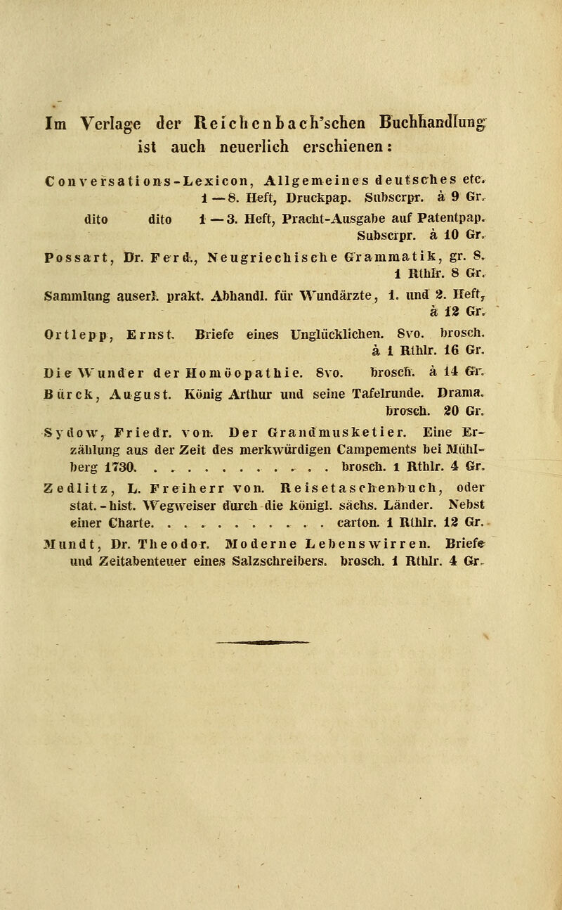 Im Verlage der ReichcnLach'schen HuehÜaiitiruBg ist auch neuerlieh erschienen: Convefsations-Lexicon, Allgemeines deutsches etc. 1—8. H«ft, Driickpap. Siibscrpr. ä 9 Gr. dito dito i — 3. Heft, Pracht-Ausgabe auf Patentpap, Subscrpr. ä 10 Gr, Possart, Dr. Ferd., Neugriechische Grammatik, gr. S, i Rthlr. 8 Gr, Sammlung auser}. prakt, Abhandl, für Wundärzte, 1. und 2. Ilefty ä n Gr, Ortlepp, Ernst, Briefe eines Unglücklichen, 8vo. brosch. a 1 Rthlr. 16 Gr, Die Wunder der Homöopathie, 8vo, brosch. ä 14 Gr. Bürck, August. König Arthur und seine Tafelrunde. Drama, bToseh. 20 Gr. Sydow, Friedr. von. Der Grandmusketier. Eine Er- zählung aus der Zeit des merkwürdigen Campements bei Mühl- berg 1730, . brosch. l Rthlr. 4 Gr, Zedlitz, L. Freiherr von. Reisetaschenbuch, oder stat. - bist. Wegweiser durch die königl. sächs. Länder. Nebst einer Charte . cartan. 1 Rthlr. 12 Gr. 3Iundt, Dr. Theodor. Moderne Lebens wir ren. Briefe und Zeitabenteuer eines Salzschreil^ers. brosch. 1 Rthlr. 4 Gr.