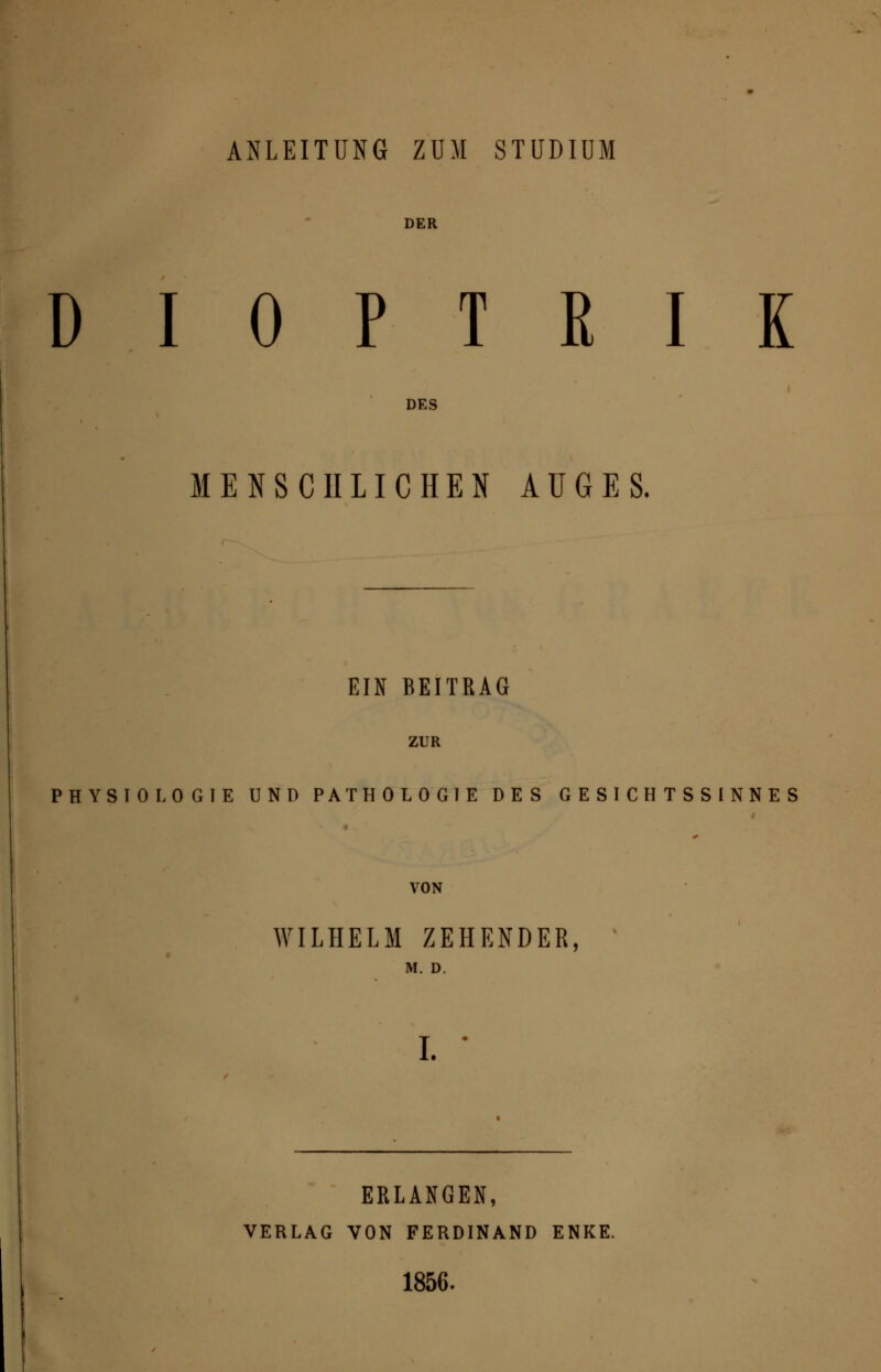 ANLEITUNG ZUM STUDIUM DER DIOPTRIE DES MENSCHLICHEN AUGES. EIN BEITRAG ZUR PHYSIOLOGIE UND PATHOLOGIE DES GESICHTSSINNES VON WILHELM ZEHENDER, M. D. I. ERLANGEN, VERLAG VON FERDINAND ENKE. 1856.