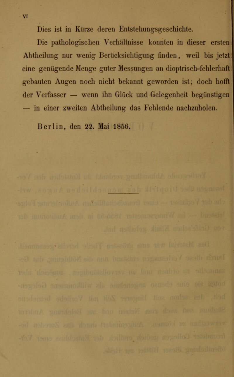 Dies ist in Kürze deren Entstehungsgeschichte. Die pathologischen Verhältnisse konnten in dieser ersten Abtheilung nur wenig Berücksichtigung finden, weil bis jetzt eine genügende Menge guter Messungen an dioptrisch-fehlerhaft gebauten Augen noch nicht bekannt geworden ist; doch helft der Verfasser — wenn ihn Glück und Gelegenheit begünstigen — in einer zweiten Abtheilung das Fehlende nachzuholen. Berlin, den 22. Mai 1856.