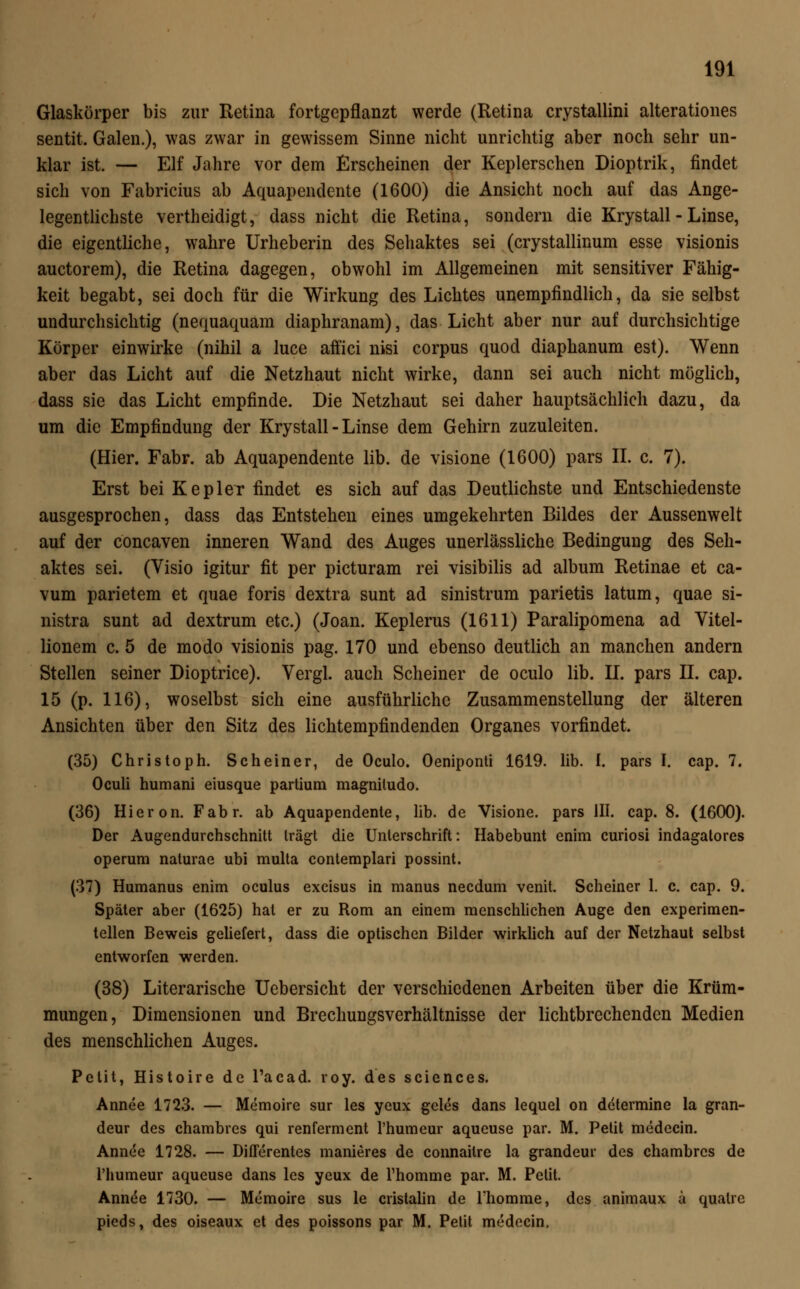 Glaskörper bis zur Retina fortgepflanzt werde (Retina crystallini alterationes sentit. Galen.), was zwar in gewissem Sinne nicht unrichtig aber noch sehr un- klar ist. — Elf Jahre vor dem Erscheinen der Keplerschen Dioptrik, findet sich von Fabricius ab Aquapendente (1600) die Ansicht noch auf das Ange- legentlichste vertheidigt, dass nicht die Retina, sondern die Krystall - Linse, die eigentliche, wahre Urheberin des Sehaktes sei (crystallinum esse visionis auctorem), die Retina dagegen, obwohl im Allgemeinen mit sensitiver Fähig- keit begabt, sei doch für die Wirkung des Lichtes unempfindlich, da sie selbst undurchsichtig (nequaquam diaphranam), das Licht aber nur auf durchsichtige Körper einwirke (nihil a luce affici nisi corpus quod diaphanum est). Wenn aber das Licht auf die Netzhaut nicht wirke, dann sei auch nicht möglich, dass sie das Licht empfinde. Die Netzhaut sei daher hauptsächlich dazu, da um die Empfindung der Krystall - Linse dem Gehirn zuzuleiten. (Hier. Fabr. ab Aquapendente lib. de visione (1600) pars IL c. 7). Erst bei Kepler findet es sich auf das Deutlichste und Entschiedenste ausgesprochen, dass das Entstehen eines umgekehrten Bildes der Aussenwelt auf der concaven inneren Wand des Auges unerlässliche Bedingung des Seh- aktes sei. (Visio igitur fit per picturam rei visibilis ad album Retinae et ca- vum parietem et quae foris dextra sunt ad sinistrum parietis latum, quae si- nistra sunt ad dextrum etc.) (Joan. Keplerus (1611) Paralipomena ad Vitel- lionem c. 5 de modo visionis pag. 170 und ebenso deutlich an manchen andern Stellen seiner Dioptrice). Vergl. auch Scheiner de oculo lib. II. pars II. cap. 15 (p. 116), woselbst sich eine ausführliche Zusammenstellung der älteren Ansichten über den Sitz des lichtempfindenden Organes vorfindet. (35) Christoph. Scheiner, de Oculo. Oeniponti 1619. lib. I. pars I. cap. 7. Oculi humani eiusque partium magniludo. (36) Hieron. Fabr. ab Aquapendente, lib. de Visione. pars III. cap. 8. (1600). Der Augendurchschnitt trägt die Unterschrift: Habebunt enim curiosi indagatores operum naturae ubi multa contemplari possint. (37) Humanus enim oculus excisus in manus necdum venit. Scheiner 1. c. cap. 9. Später aber (1625) hat er zu Rom an einem menschlichen Auge den experimen- tellen Beweis geliefert, dass die optischen Bilder wirklich auf der Netzhaut selbst entworfen werden. (38) Literarische Uebersicht der verschiedenen Arbeiten über die Krüm- mungen, Dimensionen und Brechungsverhältnisse der lichtbrechenden Medien des menschlichen Auges. Petit, Histoire de Tacad. roy. des sciences. Annee 1723. — Memoire sur les ycux geles dans lequel on determine la gran- deur des chambres qui renferment l'humeur aqucuse par. M. Petit medecin. Annee 1728. — Diflerentes manieres de connaitre la grandeur des chambres de l'humeur aqueuse dans les yeux de Thomme par. M. Petit. Annde 1730. — Memoire sus le cristalin de rhomme, des animaux ä quatre pieds, des oiseaux et des poissons par M. Petit medecin.
