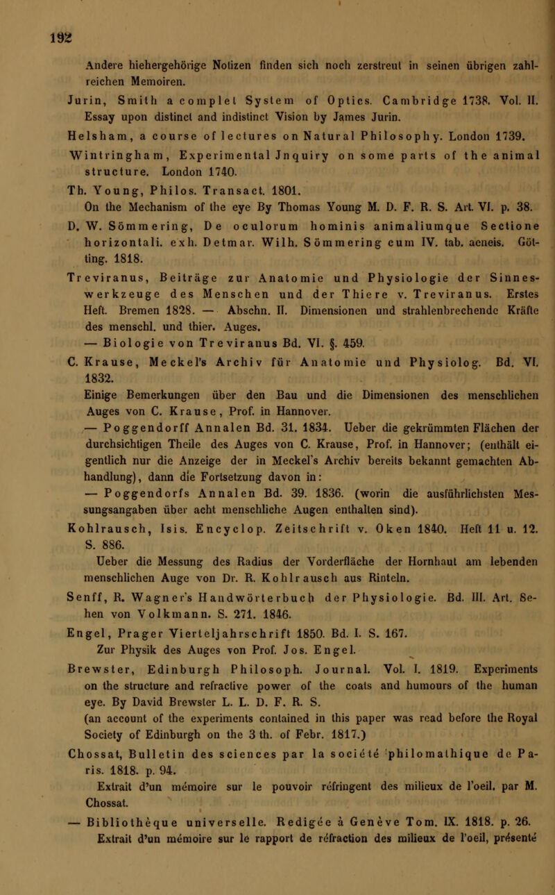 Andere hiehergehörige Notizen finden sich noch zerstreut in seinen übrigen zahl- reichen Memoiren. Jurin, Smith acomplel System of Optics. Cambridge 1738. Vol. II. Essay upon distinct and indistinct Vision by James Jurin. Helsham, a course of lectures on Natural Philosophy. London 1739. Wintringham, Experimental Jnquiry on some parts of the animal structure. London 1740. Th. Young, Philos. Transact. 1801. On the Mechanism of the eye By Thomas Young M. D. F. R. S. Art. VI. p. 38. D. W. Sömm ering, De oculorum hominis animaliumque Sectione horizontali. exh. Detmar. Wilh. Sömmering cum IV. tab. aeneis. Göl- ting. 1818. Treviranus, Beiträge zur Anatomie und Physiologie der Sinnes- werkzeuge des Menschen und der Thiere v. T re vir an us. Erstes Heft. Bremen 1828. — Abschn. II. Dimensionen und strahlenbrechendc Kräfte des menschl. und thier. Auges. — Biologie von Treviranus Bd. VI. §. 459. C.Krause, Meckel's Archiv für Anatomie und Physiolog. Bd. VI. 1832. Einige Bemerkungen über den Bau und die Dimensionen des menschlichen Auges von C. Krause, Prof. in Hannover. — Poggendorff Annalen Bd. 31. 1834. Ueber die gekrümmten Flächen der durchsichtigen Theile des Auges von C. Krause, Prof. in Hannover; (enthält ei- gentlich nur die Anzeige der in Meckel's Archiv bereits bekannt gemachten Ab- handlung), dann die Fortsetzung davon in: — Poggendorfs Annalen Bd. 39. 1836. (worin die ausführlichsten Mes- sungsangaben über acht menschliche Augen enthalten sind). Kohlrausch, Isis. Encyclop. Zeitschrift v. Oken 1840. Heft 11 u. 12. S. 886. Ueber die Messung des Radius der Vorderfläche der Hornhaut am lebenden menschlichen Auge von Dr. R. Kohlrausch aus Rinteln. Senff, R. Wagner's Handwörterbuch der Physiologie. Bd. III. Art. Se- hen von Volkmann. S. 271. 1846. Engel, Prager Vierteljahrschrift 1850. Bd. I. S. 167. Zur Physik des Auges von Prof. Jos. Engel. Brewster, Edinburgh Philosoph. Journal. Vol. I. 1819. Experiments on the structure and refractive power of the coats and humours of the human eye. By David Brewster L. L. D. F. R. S. (an aecount of the experiments contained in this paper was read before the Royal Society of Edinburgh on the 3 th. of Febr. 1817.) Chossat, Bulletin des sciences par la societe philomalhique de Pa- ris. 1818. p. 94. Exlrait d'un memoire sur le pouvoir refringent des milieux de l'oeil. par M. Chossat. — Bibliotheque universelle. Redigee a Geneve Tom. IX. 1818. p. 26. Extrait d'un memoire sur le rapport de refraction des milieux de l'oeil, präsente