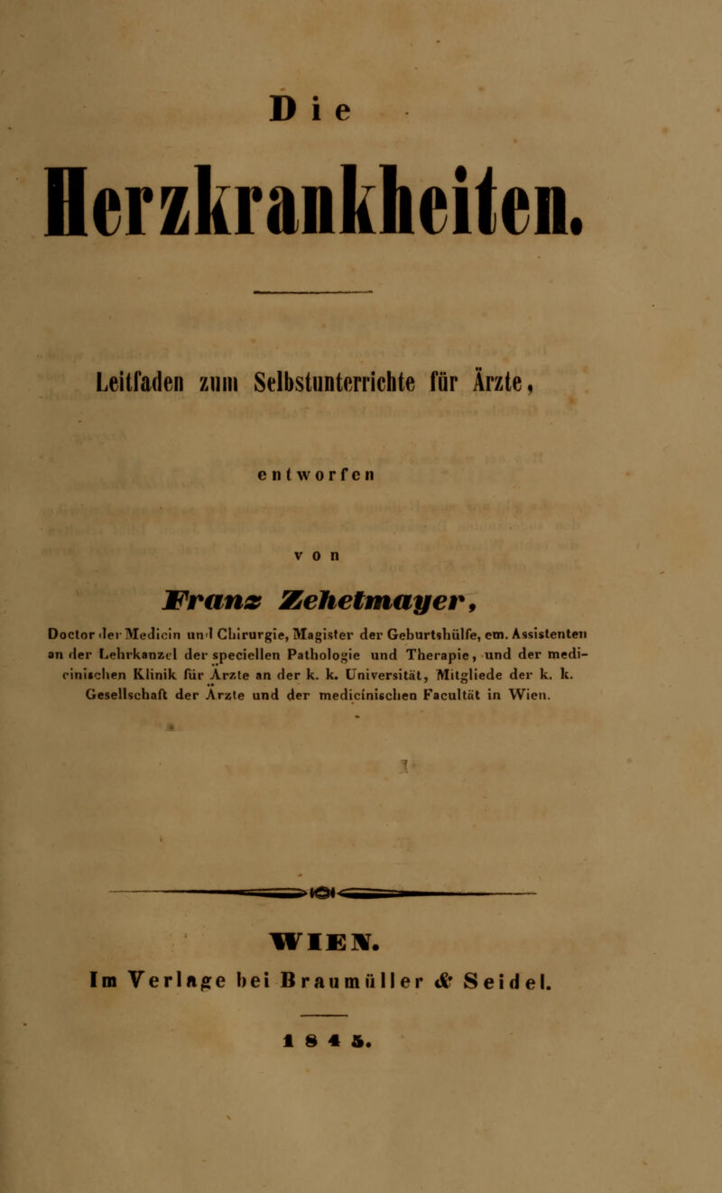 Herzkrankheiten. Leitfaden zum Selbstunterrichte für Ärzte, entworfen von Wranx Zehetmayer, Doctor der Medicin unl Chirurgie, Magister der Geburtshülfe, ein. Assistenten ander Lehrkanzel der speciellen Pathologie und Therapie, und der medi- zinischen Klinik für Arzte an der k. k. Universität, Mitgliede der k. k. Gesellschaft der Arzte und der medizinischen Facultnt in Wien. •Ö*< Im Verlane bei Braumüller & Seidel. 184 1,