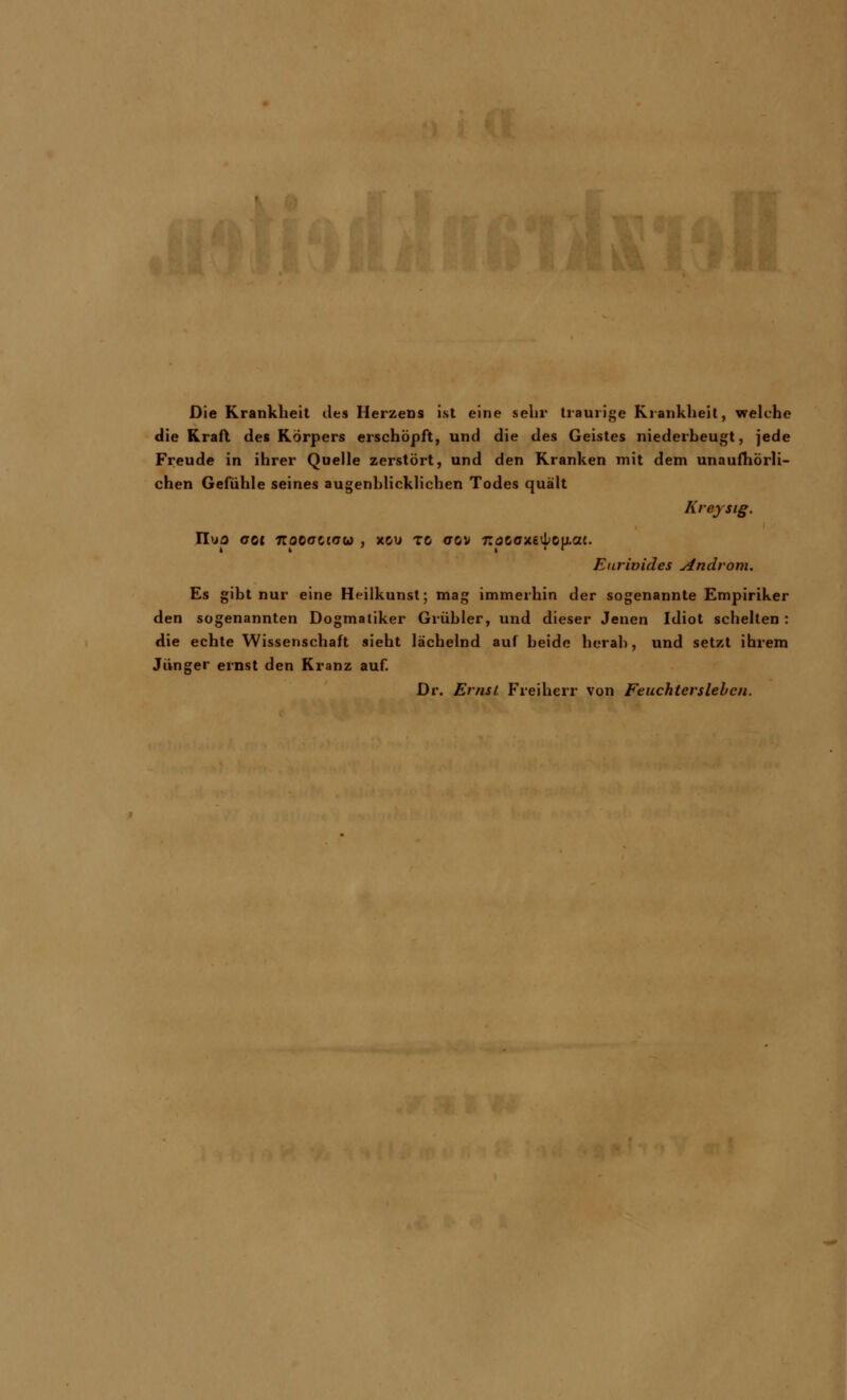 Die Krankheit des Herzens ist eine sehr traurige Krankheit, welche die Kraft des Körpers erschöpft, und die des Geistes niederbeugt, jede Freude in ihrer Quelle zerstört, und den Kranken mit dem unaufhörli- chen Gefühle seines augenblicklichen Todes quält Kreysig. II'jo «rot 7roeact<7w , xou to ctgv nata-M^^at. Eurivides Androm. Es gibt nur eine Heilkunst; mag immerhin der sogenannte Empiriker den sogenannten Dogmatiker Grübler, und dieser Jenen Idiot schelten : die echte Wissenschaft sieht lächelnd auf beide herab, und setzt ihrem Jünger ernst den Kranz auf. Dr. Ernst Freiherr von Feuchterslebcn.