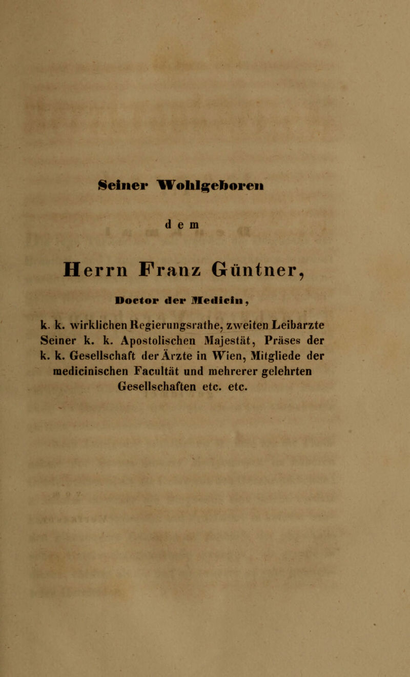 Seiner Wolilgeboren dem Herrn Franz Güntner, Doctor der Ifletliciii, k. k. wirklichen Regierungsrathe, zweiten Leibarzte Seiner k. k. Apostolischen Majestät, Präses der k. k. Gesellschaft der Ärzte in Wien, Mitgliede der medicinischen Facultät und mehrerer gelehrten Gesellschaften etc. etc.