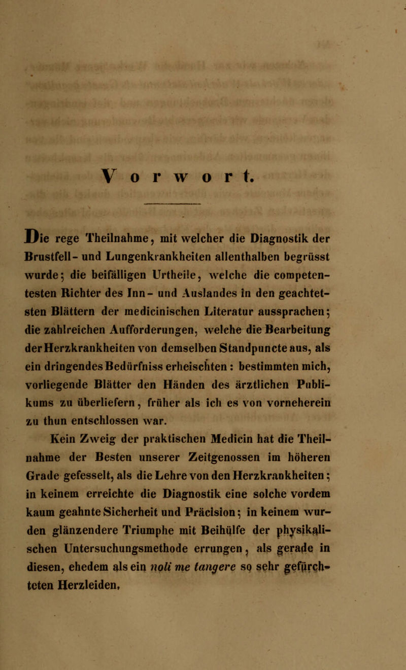 Vorwort. Die rege Theilnahme, mit welcher die Diagnostik der Brustfell- und Lungenkrankheiten allenthalben begrüsst wurde 5 die beifälligen Urtheile, welche die coropeten- testen Richter des Inn- und Auslandes in den geachtet- sten Blättern der raedicinischen Literatur aussprachen; die zahlreichen Aufforderungen, welche die Bearbeitung der Herzkrankheiten von demselben Standpuncte aus, als ein dringendes Bedürfniss erheischten: bestimmten mich, vorliegende Blätter den Händen des ärztlichen Publi- kums zu überliefern, früher als ich es von vorneherein zu thun entschlossen war. Kein Zweig der praktischen Medicin hat die Theil- nahme der Besten unserer Zeitgenossen im höheren Grade gefesselt, als die Lehre von den Herzkrankheiten; in keinem erreichte die Diagnostik eine solche vordem kaum geahnte Sicherheit und Präcision; in keinem wur- den glänzendere Triumphe mit Beihülfe der physikali- schen Untersuchungsmethode errungen, als gerade in diesen, ehedem als ein noli me längere so sehr geffirch» tcten Herzleiden,