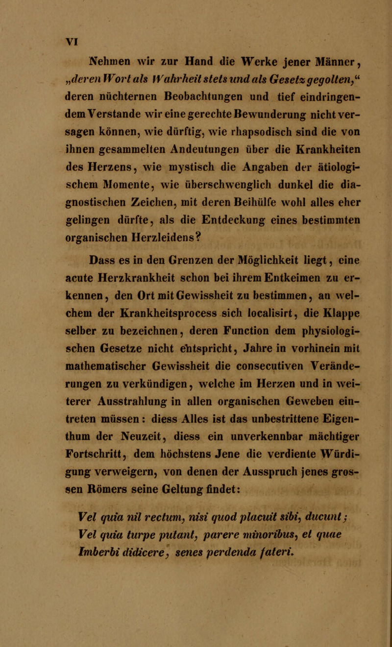 Nehmen wir zur Hand die Werke jener Männer, „deren Wort als Wahrheit stets und als Gesetz gegolten deren nüchternen Beobachtungen und tief eindringen- dem Verstände wir eine gerechte Bewunderung nicht ver- sagen können, wie dürftig, wie rhapsodisch sind die von ihnen gesammelten Andeutungen über die Krankheiten des Herzens, wie mystisch die Angaben der ätiologi- schem Momente, wie überschwenglich dunkel die dia- gnostischen Zeichen, mit deren Beihülfe wohl alles eher gelingen dürfte, als die Entdeckung eines bestimmten organischen Herzleidens? Dass es in den Grenzen der Möglichkeit liegt, eine acute Herzkrankheit schon bei ihrem Entkeimen zu er- kennen, den Ort mit Gewissheit zu bestimmen, an wel- chem der Krankheitsprocess sich localisirt, die Klappe selber zu bezeichnen, deren Function dem physiologi- schen Gesetze nicht entspricht, Jahre in vorhinein mit mathematischer Gewissheit die consecutiven Verände- rungen zu verkündigen, welche im Herzen und in wei- terer Ausstrahlung in allen organischen Geweben ein- treten müssen : diess Alles ist das unbestrittene Eigen- thum der Neuzeit, diess ein unverkennbar mächtiger Fortschritt, dem höchstens Jene die verdiente Würdi- gung verweigern, von denen der Ausspruch jenes gros- sen Römers seine Geltung findet: Vel quia nil rectum, nisi quod placuit si&i, ducunt-, Vel quia turpe putant, parere minoribus^ et quae Imberbi didicere, senes perdenda fateri.