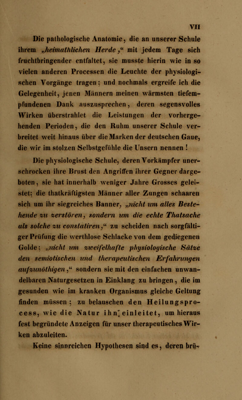 Die pathologische Anatomie, die an unserer Schule ihrem „heimathlichen Herde  mit jedem Tage sich fruchtbringender entfaltet, sie musste hierin wie in so vielen anderen Processen die Leuchte der physiologi- schen Vorgänge tragen 5 und nochmals ergreife ich die Gelegenheit, jenen Männern meinen wärmsten tiefem- pfundenen Dank auszusprechen, deren segensvolles Wirken überstrahlet die Leistungen der vorherge- henden Perioden, die den Ruhm unserer Schule ver- breitet weit hinaus über die Marken der deutschen Gaue, die wir im stolzen Selbstgefühle die Unsern nennen ! Die physiologische Schule, deren Vorkämpfer uner- schrocken ihre Brust den Angriffen ihrer Gegner darge- boten , sie hat innerhalb weniger Jahre Grosses gelei- stet: die thatkräftigsten Männer aller Zungen schaaren sich um ihr siegreiches Banner, „nicht um alles Beste- hende zu zerstören, sondern um die echte Thatsache als solche zu constatiren/' zu scheiden nach sorgfälti- ger Prüfung die werthlose Schlacke von dem gediegenen Golde: „nicht um zweifelhafte physiologische Sätze den semiotischen und therapeutischen Erfahrungen aufzunblhigen, sondern sie mit den einfachen unwan- delbaren Naturgesetzen in Einklang zu bringen, die im gesunden wie im kranken Organismus gleiche Geltung finden müssen 5 zu belauschen den Heilungspro- cess, wie die Natur ihn^ einleitet, um hieraus fest begründete Anzeigen für unser therapeutisches Wir- ken abzuleiten. Keine sinnreichen Hypothesen sind es, deren brü>