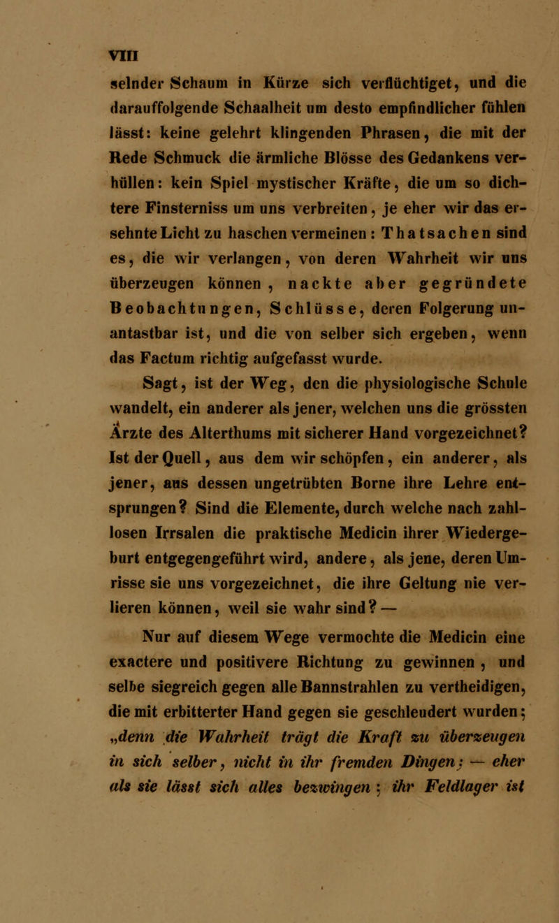 selnder Schaum in Kürze sich verflüchtiget, und die darauffolgende Schaalheit um desto empfindlicher fühlen lässt: keine gelehrt klingenden Phrasen, die mit der Rede Schmuck die ärmliche Blosse des Gedankens ver- hüllen: kein Spiel mystischer Kräfte, die um so dich- tere Finsterniss um uns verbreiten, je eher wir das er- sehnte Licht zu haschen vermeinen : Thatsachen sind es, die wir verlangen, von deren Wahrheit wir uns überzeugen können , nackte aber gegründete Beobachtungen, Schlüsse, deren Folgerung un- antastbar ist, und die von selber sich ergeben, wenn das Factum richtig aufgefasst wurde. Sagt, ist der Weg, den die physiologische Schule wandelt, ein anderer als jener, welchen uns die grössten Ärzte des Alterthums mit sicherer Hand vorgezeichnet? Ist der Quell, aus dem wir schöpfen, ein anderer. als jener, ans dessen ungetrübten Borne ihre Lehre ent- sprungen? Sind die Elemente, durch welche nach zahl- losen Irrsalen die praktische Medicin ihrer Wiederge- burt entgegengeführt wird, andere, als jene, deren Um- risse sie uns vorgezeichnet, die ihre Geltung nie ver- lieren können, weil sie wahr sind ? — Nur auf diesem Wege vermochte die Medicin eine exactere und positivere Richtung zu gewinnen , und selbe siegreich gegen alle Bannstrahlen zu vertheidigen, die mit erbitterter Hand gegen sie geschleudert wurden; „denn die Wahrheit trägt die Kraft %n überzeugen in sich selber, nicht in ihr fremden Dingen: — eher als sie lässt sich alles bezwingen : ihr Feldlager ist