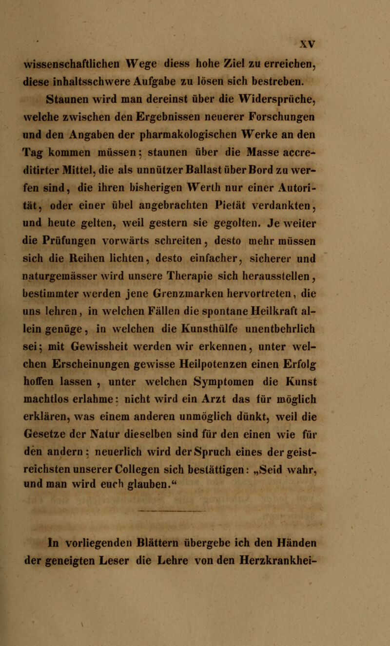 wissenschaftlichen Wege diess hohe Ziel zu erreichen, diese inhaltsschwere Aufgabe zu lösen sich bestreben. Staunen wird man dereinst über die Widersprüche, welche zwischen den Ergebnissen neuerer Forschungen und den Angaben der pharmakologischen Werke an den Tag kommen müssen 5 staunen über die Masse accre- ditirter Mittel, die als unnützer Ballast über Bord zuwer- fen sind, die ihren bisherigen Werth nur einer Autori- tät, oder einer übel angebrachten Pietät verdankten, und heute gelten, weil gestern sie gegolten. Je weiter die Prüfungen vorwärts schreiten, desto mehr müssen sich die Reihen lichten, desto einfacher, sicherer und naturgemässer wird unsere Therapie sich herausstellen, bestimmter werden jene Grenzmarken hervortreten, die uns lehren, in welchen Fällen die spontane Heilkraft al- lein genüge, in welchen die Kunsthülfe unentbehrlich sei 5 mit Gewissheit werden wir erkennen, unter wel- chen Erscheinungen gewisse Heilpotenzen einen Erfolg hoffen lassen , unter welchen Symptomen die Kunst machtlos erlahme: nicht wird ein Arzt das für möglich erklären, was einem anderen unmöglich dünkt, weil die Gesetze der Natur dieselben sind für den einen wie für den andern; neuerlich wird der Spruch eines der geist- reichsten unserer Collegen sich bestättigen: „Seid wahr, und man wird euch glauben.** In vorliegenden Blättern übergebe ich den Händen der geneigten Leser die Lehre von den Herzkrankhei-