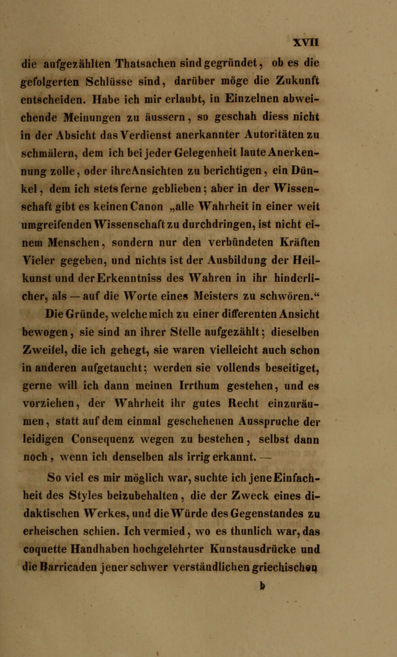 die aufgezählten Thatsachen sind gegründet, ob es die gefolgerten Schlüsse sind, darüber möge die Zukunft entscheiden. Habe ich mir erlaubt, in Einzelnen abwei- chende Meinungen zu äussern, so geschah diess nicht in der Absicht das Verdienst anerkannter Autoritäten zu schmälern, dem ich bei jeder Gelegenheit laute Anerken- nung zolle, oder ihreAnsichten zu berichtigen, ein Dün- kel , dem ich stets ferne geblieben; aber in der Wissen- schaft gibt es keinen Canon „alle Wahrheit in einer weit umgreifenden Wissenschaft zu durchdringen, ist nicht ei- nem Menschen, sondern nur den verbündeten Kräften Vieler gegeben, und nichts ist der Ausbildung der Heil- kunst und derErkenntniss des Wahren in ihr hinderli- cher, als — auf die Worte eines Meisters zu schwören. Die Gründe, welche mich zu einer differenten Ansicht bewogen, sie sind an ihrer Stelle aufgezählt 5 dieselben Zweifel, die ich gehegt, sie waren vielleicht auch schon in anderen aufgetaucht 5 werden sie vollends beseitiget, gerne will ich dann meinen Irrthum gestehen, und es vorziehen, der Wahrheit ihr gutes Recht einzuräu- men , statt auf dem einmal geschehenen Ausspruche der leidigen Consequenz wegen zu bestehen, selbst dann noch, wenn ich denselben als irrig erkannt. — So viel es mir möglich war, suchte ich jene Einfach- heit des Styles beizubehalten, die der Zweck eines di- daktischen Werkes, und die Würde des Gegenstandes zu erheischen schien. Ich vermied, wo es thunlich war, das coquette Handhaben hochgelehrter Kunstausdrücke und die Barricaden jener schwer verständlichen griechischen I