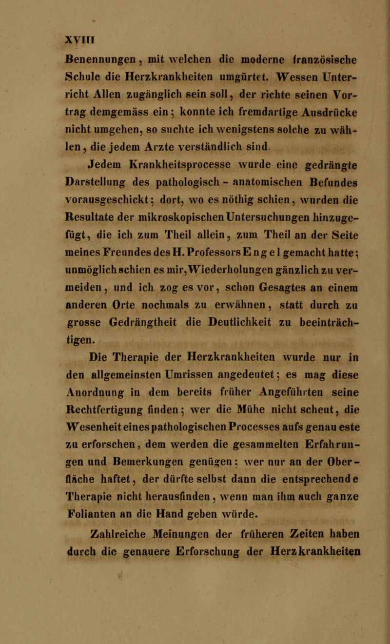 Benennungen, mit welchen die moderne französische Schule die Herzkrankheiten umgürtet. Wessen Unter- richt Allen zugänglich sein soll, der richte seinen Vor- trag demgemäss ein ; konnte ich fremdartige Ausdrücke nicht umgehen, so suchte ich wenigstens solche zu wäh- len, die jedem Arzte verständlich sind. Jedem Krankheitsprocesse wurde eine gedrängte Darstellung des pathologisch - anatomischen Befundes vorausgeschickt 5 dort, wo es nöthig schien , wurden die Resultate der mikroskopischen Untersuchungen hinzuge- fügt, die ich zum Theil allein, zum Theil an der Seite meines Freundes des H. Professors Engel gemacht hatte; unmöglich schien es mir, Wiederholungen gänzlich zu ver- meiden, und ich zog es vor, schon Gesagtes an einem anderen Orte nochmals zu erwähnen, statt durch zu grosse Gedrängtheit die Deutlichkeit zu beeinträch- tigen. Die Therapie der Herzkrankheiten wurde nur in den allgemeinsten Umrissen angedeutet; es mag diese Anordnung in dem bereits früher Angeführten seine Rechtfertigung finden5 wer die Mühe nicht scheut, die Wesenheit eines pathologischen Processes aufs genau este zu erforschen, dem werden die gesammelten Erfahrun- gen und Bemerkungen genügen; wer nur an der Ober- fläche haftet, der dürfte selbst dann die entsprechende Therapie nicht herausfinden , wenn man ihm auch ganze Folianten an die Hand geben würde. Zahlreiche Meinungen der früheren Zeiten haben durch die genauere Erforschung der Herzkrankheiten