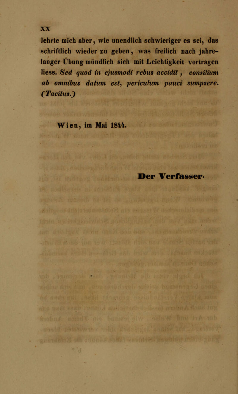 lehrte mich aber, wie unendlich schwieriger es sei, das schriftlich wieder zu geben, was freilich nach jahre- langer Übung mündlich sich mit Leichtigkeit vortragen Hess. Sed quod in ejusmodi rebus accidit, comilium ab omnibus da tum est, pericuhtm pauci sumpsere. CTacüus.J Wien, im Mai 1844. »er Verfasser.