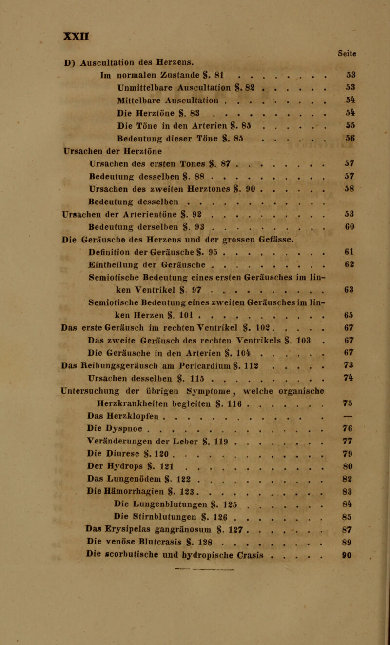 Seite D) Auscultation des Herzens. Im normalen Zustande §.81 53 Unmittelbare Auscultation §.82 53 Mittelbare Auscultation 54 Die Herztöne §.83 54 Die Töne in den Arterien §.85 55 Bedeutung dieser Töne §.85 56 Ursachen der Herztöne Ursachen des ersten Tones §.87 57 Bedeutung desselben §.88 57 Ursachen des zweiten Herztones §.90 58 Bedeutung desselben Ursachen der Arterientöne §.92 53 Bedeutung derselben §.93 60 Die Geräusche des Herzens und der grossen Gefässe. Definition der Geräusche §. 95 61 Einteilung der Geräusche 62 Semiotische Bedeutung eines ersten Geräusches im lin- ken Ventrikel §.97 63 Semiotische Bedeutung eines zweiten Geräusches im lin- ken Herzen §.101 65 Das erste Geräusch im rechten Ventrikel §.102 67 Das zweite Geräusch des rechten Ventrikels §. 103 . 67 Die Geräusche in den Arterien §. 1C4 67 Das Reibungsgeräusch am Pericardium §. 112 73 Ursachen desselben §. 115 74 Untersuchung der übrigen Symptome, welche organische Herzkrankheiten begleiten §.116 75 Das Herzklopfen — Die Dyspnoe 76 Veränderungen der Leber §, 119 77 Die Diurese §. 120 79 Der Hydrops §.121 80 Das Lungenödem §.122 82 Die Hämorrhagien §.123 83 Die Lungenblutungen §.125 84 Die Stirnblutungen §.126 85 Das Erysipelas gangränosum §.127 87 Die venöse Blutcrasis §.128 89 Die scorbutische und hydropische Crasis 80