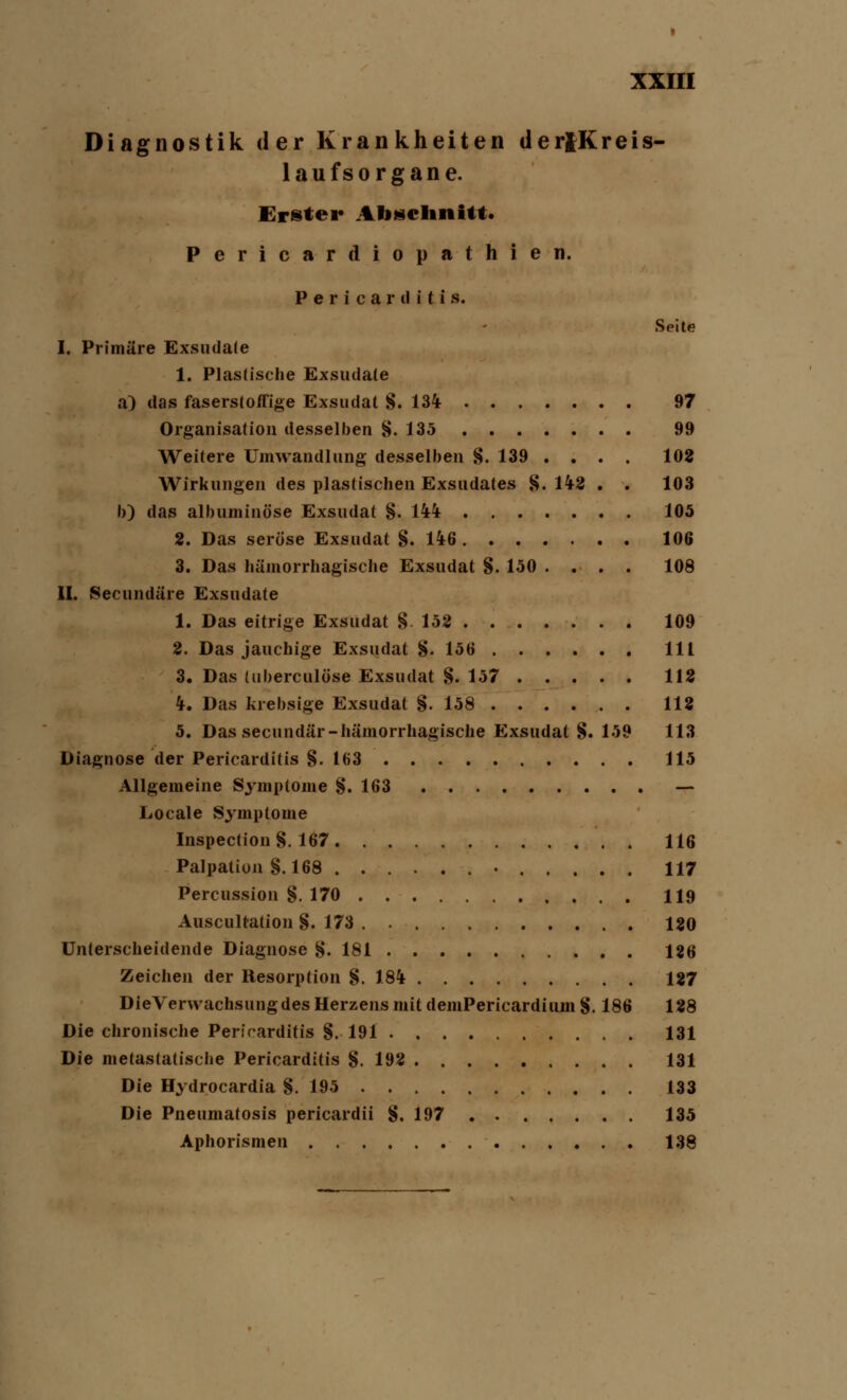 Diagnostik der Krankheiten der|Kreis- laufs organe. Erster Abschnitt. Pericardiopathien. P e r i c a r (I i t i s. Seite I. Primäre Exsudate 1. Plastische Exsudate a) das faserstoffige Exsudat §. 134 97 Organisation desselben §. 135 99 Weitere Umwandlung desselben §. 139 .... 102 Wirkungen des plastischen Exsudates 8.142 . . 103 b) das albuminöse Exsudat §. 144 105 2. Das seröse Exsudat §.146 106 3. Das hämorrhagische Exsudat §. 150 .... 108 II. Secundäre Exsudate 1. Das eitrige Exsudat §152 109 2. Das jauchige Exsudat §. 156 111 3. Das tuberculöse Exsudat §. 157 112 4. Das krebsige Exsudat §.158 112 5. Das secundär-hämorrhagische Exsudat §. 159 113 Diagnose der Pericarditis §. 163 115 Allgemeine Symptome §. 163 — Locale Symptome Inspection§. 167 116 Palpation §.168 ■ 117 Percussion §. 170 119 Auscultation §. 173 120 Unterscheidende Diagnose §. 181 126 Zeichen der Resorption §. 184 127 DieVerwachsungdes Herzens mit demPericardiuin §. 186 128 Die chronische Pericarditis §. 191 131 Die metastatische Pericarditis §.192 131 Die Hydrocardia §.195 133 Die Pneumatosis pericardii §.197 135 Aphorismen 138