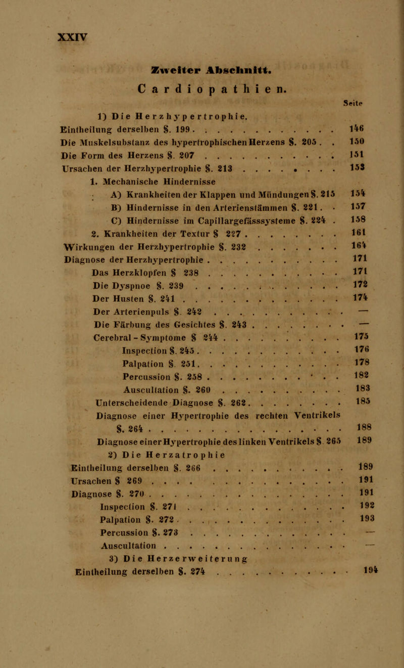 Zweiter Abschnitt« Cardiopathien. Seite 1) Die Herzhypertrophie. Eintheilung derselben §. 199 146 Die Muskelsubstanz des hypertrophischen Herzens §. 205. . 150 Die Form des Herzens §. 207 151 Ursachen der Herzhypertrophie §. 213 153 1. Mechanische Hindernisse A) Krankheiten der Klappen und Mündungen §.215 15% B) Hindernisse in den Arterienstämmen §. 221. • 157 C) Hindernisse im Capillargefässsysteme §. 224 . 158 2. Krankheiten der Textur § 227 16 t Wirkungen der Herzhypertrophie §. 232 164 Diagnose der Herzhypertrophie 171 Das Herzklopfen § 238 . 171 Die Dyspnoe §.239 172 Der Husten §.241 174 Der Arterienptils §. 242 — Die Färbung des Gesichtes §243 — Cerebral - Symptome § 244 175 Inspection§.245 176 Palpation §251 178 Percussion §.258 • . • 182 Auscultation §.260 183 Unterscheidende Diagnose §. 262 185 Diagnose einer Hypertrophie des rechten Ventrikels §.264 188 Diagnose einer Hypertrophie des linken Ventrikels § 265 189 2) Die Herzatrophie Eintheilung derselben §. 266 » . 189 Ursachen § 269 191 Diagnose §. 270 191 Inspecüon §.271 198 Palpation §.272 193 Percussion §. 273 — Auscultation — 3) Die Herzerweiterung Eintheilung derselben §.274 19*