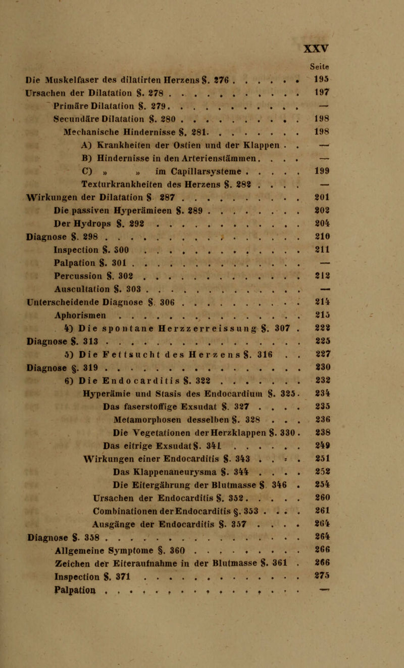 Seite Die Muskelfaser des dilatirten Herzens §. 276 195 Ursachen der Dilatation §. 278 197 Primäre Dilatation §. 279 — Secundäre Dilatation §. 280 198 Mechanische Hindernisse §. 281 198 A) Krankheiten der Ostien und der Klappen . . — B) Hindernisse in den Arterienstämmen. ... — C) » » im Capillarsysteme 199 Texturkrankheiten des Herzens §. 282 .... — Wirkungen der Dilatation § 287 201 Die passiven Hyperämieen §. 289 202 Der Hydrops §.292 204 Diagnose §.298 210 Inspection §. 300 211 Palpation §.301 — Percussion S. 302 212 Auscultation §.303 — Unterscheidende Diagnose §. 306 . 214 Aphorismen 215 4) Die spontane Herzz err e iss ung §. 307 . 222 Diagnose §.313 225 5) Die Fettsucht des Herzens §. 316 . . 227 Diagnose §.319 230 6) Die Endocarditis §. 322 232 Hyperämie und Stasis des Endocardium §. 325. 234 Das faserstoffige Exsudat §. 327 .... 235 Metamorphosen desselben §. 328 . . . 236 Die Vegetationen der Herzklappen §. 330 . 238 Das eitrige Exsudat §. 341 249 Wirkungen einer Endocarditis §. 343 . . - . 251 Das Klappenaneurysma §. 344 .... 252 Die Eitergährung der Blutmasse § 346 . 254 Ursachen der Endocarditis §.352 260 Combinationen der Endocarditis §. 353 .... 261 Ausgänge der Endocarditis §. 357 .... 264 Diagnose §358 264 Allgemeine Symptome §.360 266 Zeichen der Eiteraufnahme in der Blutmasse §. 361 . 266 Inspection S. 371 275 Palpation f . . • —*