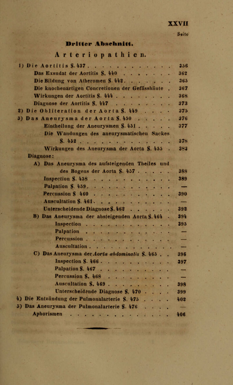 Seite Dritter Abschnitt. Arteriopathien. 1) Die Aortitis §.437 356 Das Exsudat der Aortitis §.440 363 Die Bildung von Atheromen §• 442 365 Die knochenartigen Concretionen der Gefässhäute . 367 Wirkungen der Aortitis §.444 368 Diagnose der Aortitis §.447 373 2) Die Obliteration der Aor ta §. 449 . . . • 375 3) Das Aneurysma der Aorta §. 450 376 Eintheihing der Aneurysmen §. 451 377 Die Wandungen des aneurysmatischen Sackes §.452 378 Wirkungen des Aneurysma der Aorta §. 455 . 3N3 Diagnose: A) Das Aneurysma des aufsteigenden Theiles und des Bogens der Aorta §. 457 388 Inspection §.458 389 Palpation §459 — Percussion § 460 390 Auscultation §. 461 — Unterscheidende Diagnose §.462 392 B) Das Aneurysma der absteigenden Aorta §.464 . 394 Inspection 395 Palpation — Percussion — Auscultation — C) Das Aneurysma der Aorta abdominalis §.465 . . 396 Inspection §.466 397 Palpation §. 467 — Percussion §. 468 — Auscultation §, 469 398 Unterscheidende Diagnose §. 470 .... 399 4) Die Entzündung der Pulmonalarterie §. 475 .... 402 5) Das Aneurysma der Pulmonalarterie §. 476 .... — Aphorismen 406