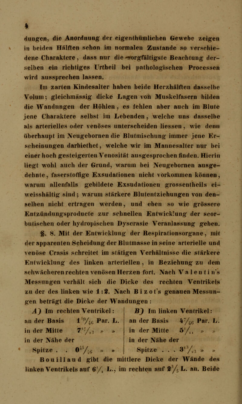 * düngen, die Anordnung der eigentümlichen Gewebe zeigen in beiden Hälften schon im normalen Zustande so verschie- dene Charaktere, dass nur die sorgfältigste Beachtung der- selben ein richtiges Urtheil bei pathologischen Processen wird aussprechen lassen. Im zarten Kindesalter haben beide Herzhälften dasselbe Volum; gleichmässig dicke Lagen von Muskelfasern bilden die Wandungen der Höhlen, es fehlen aber auch im Blute jene Charaktere selbst im Lebenden, welche uns dasselbe als arterielles oder venöses unterscheiden Messen, wie denn überhaupt im Neugebornen die Blutmischung immer jene Er- scheinungen darbiethet, welche wir im Mannesalter nur bei einer hoch gesteigerten Venosität ausgesprochen finden. Hierin liegt wohl auch der Grund, warum bei Neugebornen ausge- dehnte , faserstoffige Exsudationen nicht vorkommen können, warum allenfalls gebildete Exsudationen grossentheils ei- weisshältig sind; warum stärkere Blutentziehungen von den- selben nicht ertragen werden, und eben so wie grössere Enfzündungsproducte zur schnellen Entwicklung der scor- butischen oder hydropischen Dyscrasie Veranlassung geben. §. 8. Mit der Entwicklung der Respirationsorgane, mit der apparenten Scheidung der Blutmasse in seine arterielle und venöse Crasis schreitet im sfätigen Verhältnisse die stärkere Entwicklung des linken arteriellen, in Beziehung zu dem schwächeren rechten venösen Herzen fort. Nach V a 1 e n t i n's Messungen verhält sich die Dicke des rechten Ventrikels zu der des linken wie 1:2. Nach Bizot's genauen Messun- gen beträgt die Dicke der Wandungen : AJ Im rechten Ventrikel: an der Basis l'9/',*; Par. L. in der Mitte 7,7/2>, » » in der Nähe der Spitze . . iÄ5/46 » » B) Im linken Ventrikel: an der Basis 47/4,j Par. L. in der Mitte 5'/,, » » in der Nähe der Spitze . . . 9**/^ » » Bouillaud gibt die mittlere Dicke der Wände des Unken Ventrikels auf 6/, L., im rechten auf t3/5 L. an. Beide