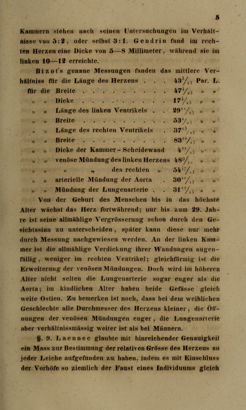 Kammern stehen nach seinen Untersuchungen im Verhält- nisse von 5:2, oder selbst 3:1. Gendrin fand im rech- ten Herzen eine Dicke von 5—8 Millimeter, während sie im linken 10—12 erreichte. B i z o t's genaue Messungen fanden das mittlere Ver- hältniss für die Länge des Herzens . . . 433/a^ Par. L. für die Breite 474/a3 » * » » Dicke 174/,:, » * » » Länge des linken Ventrikels . . 291'/,. » » » » Breite 33/,. » » » » Länge des rechten Ventrikels . 37ly,, * » » » Breite 83,0/;; » » » » Dicke der Kammer-Scheidewand 42l/,:; »* * » » venöse Mündung des linken Herzens 48yl, » * » » » ♦, des rechten » 54i:/!.( *i » » arterielle Mündung der Aorta . 30*°/a3 » » » » Mündung der Lungenarterie . . 3112/.2, » Von der Geburt des Menschen bis in das höchste Alter wächst das Herz fortwährend; nur bis zum 29. Jah- re ist seine allmählige Vergrösserung schon durch den Ge- sichtssinn zu unterscheiden, später kann diese nur mehr durch Messung nachgewiesen werden. An der linken Kam- mer ist die allmählige Verdickung ihrer Wandungen augen- fällig , weniger im rechten Ventrikel; gleichförmig ist die Erweiterung der venösen Mündungen. Doch wird im höheren Alter nicht selten die Lungenarterie sogar enger als die Aorta; im kindlichen Alter haben beide Gefässe gleich weite Ostien. Zu bemerken ist noch, dass bei dem weiblichen Geschlechte alle Durchmesser des Heizens kleiner, die Öff- nungen der venösen Mündungen enger, die Lungenarlerie aber verhältnissmässig weiter ist als bei Männern. $. 9. Laennec glaubte mit hinreichender Genauigkeit ein Mass zur Bestimmung der relativen Grösse des Herzens au jeder Leiche aufgefunden zu haben, indem es mit Einschluss der Vorhöfe so ziemlich der Faust eines Individuums gleich