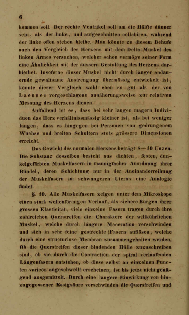 kommen »oll. Der rechte Ventrikel soll um die Hälfte dünner sein, als der linke, und aufgeschnitten collabiren, während der linke offen stehen bleibe. Man könnte zu diesem Behufe auch den Vergleich des Herzens mit dem Delta-Muskel des linken Armes versuchen, welcher schon vermöge seiner Form eine Ähnlichkeit mi< der äussern Gestaltung des Herzens dar- biethet. lnsofernc dieser Muskel nicht durch länger andau- ernde gewaltsame Anstrengung übermässig entwickelt ist , könnte dieser Vergleich wohl eben so gut als der von Laennec vorgeschlagene annäherungsweise zur relativen Messung des Herzens dienen. Auffallend ist es, dass bei sehr langen magern Indivi- duen das Herz verhältnissmässig kleiner ist, als bei weniger langen, dass es hingegen bei Personen von gedrungenem Wüchse und breiten Schultern stets grössere Dimensionen erreicht. Das Gewicht des normalen Herzens beträgt 8—10 Unzen. Die Substanz desselben besteht aus dichten , festen, dun- kelgefärbten Muskelfasern in mannigfacher Anordnung ihrer Bündel, deren Schichtung nur in der Aneinanderreihung' der Muskelfasern im schwangeren Uterus eine Analogie findet. §. 10. Alle Muskelfasern zeigen unter dem Mikroskope einen stark wellenförmigen Verlauf, als sichere Bürgen ihrer grossen Elasticität; viele einzelne Fasern tragen durch ihre zahlreichen Querstreifen die Charaktere der willkührlichen Muskel, welche durch längere Maceration verschwinden und sich in sehr feine gestreckte [Fasern auflösen, welche durch eine structurlose Membran zusammengehalten werden. Ob die Querstreifen dieser bindenden Hülle zuzuschreiben sind, ob sie durch die Contraction der spiral verlaufenden Längenfasern entstehen, ob diese selbst an einzelnen Punc- ten varicös angeschwellt erscheinen, ist bis jetzt nicht genü- gend ausgemittelt. Durch eine längere Einwirkung von hin- zugegossener Essigsäure verschwinden die Querstreifen und